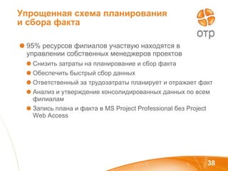 Упрощенная схема планирования и сбора факта  95% ресурсов филиалов участвую находятся в управлении собственных менеджеров проектов  Снизить затраты на планирование и сбор факта Обеспечить быстрый сбор данных Ответственный за трудозатраты планирует и отражает факт Анализ и утверждение консолидированных данных по всем филиалам Запись плана и факта в  MS Project Professional  без  Project Web Access 