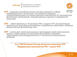 ОТР   –  ведущая российская консалтинговая компания в сфере информационных технологий и системной интеграции, специализирующаяся на предоставлении комплексных ИТ-решений для финансовых организаций, государственных структур и предприятий индустрии   ОТР  –  имеет филиалы в 16 регионах РФ и странах СНГ для реализации проектов для крупнейших российских и зарубежных заказчиков, имеющих разветвленную филиальную сеть ОТР  –  использует проектный подход в организации своей деятельности, проекты характеризуются большим масштабом по времени, территориальной распределенности и численности вовлеченных ресурсов _______________________________________________________ 8 из ТОР10 банков России являются клиентами ОТР Федеральное казначейство РФ – клиент ОТР Безупречность в деталях, Совершенство во всем КТО МЫ 