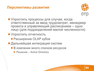 Перспективы развития Упростить процессы для случая, когда ответственный за ввод трудозатрат, менеджер проекта и управляющий расписанием – одно лицо (для подразделений малой численности) Упростить отчетность Расширение  OLAP  кубов Дальнейшая интеграция систем В компании много списков ресурсов Решение –  Active Directory 