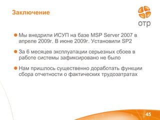Мы внедрили ИСУП на базе  MSP Server 2007  в апреле 2009г. В июне 2009г. Установили  SP2 За 6 месяцев эксплуатации серьезных сбоев в работе системы зафиксировано не было Нам пришлось существенно доработать функции сбора отчетности о фактических трудозатратах Заключение 