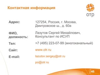 Адрес:  ФИО, должность: Тел: Сайт: E - mail: 127254, Россия, г. Москва, Дмитровское ш., д. 60а Лазутов Сергей Михайлович, Консультант по ИСУП +7 (495) 223-07-99 (многоканальный) www . otr . ru lazutov.sergey @otr.ru po @otr.ru Контактная информация 