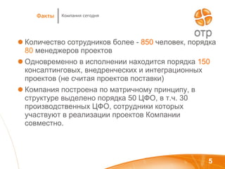 Количество сотрудников более   -   850  человек, порядка  80  менеджеров проектов Одновременно в исполнении находится порядка   150   консалтинговых, внедренческих и интеграционных проектов (не считая проектов поставки) Компания построена по матричному принципу, в структуре выделено порядка 50 ЦФО, в т.ч. 30 производственных ЦФО, сотрудники которых участвуют в реализации проектов Компании совместно. Компания сегодня Факты 