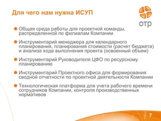 Для чего нам нужна ИСУП Общая среда работы для проектной команды, распределенной по филиалам Компании Инструментарий менеджера для календарного планирования, планирования стоимости (расчет бюджета) и анализа хода выполнения проекта (освоенный объем) Инструментарий Руководителя ЦФО по ресурсному планированию Инструментарий Проектного офиса для формирования сводной отчетности по проектной деятельности Компании Технологическая платформа для учета рабочего времени сотрудников Компании, контроля производственных нормативов 