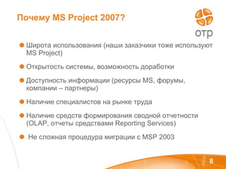 Почему  MS   Project  2007? Широта использования (наши заказчики тоже используют  MS Project) Открытость системы, возможность доработки Доступность информации (ресурсы  MS , форумы, компании – партнеры) Наличие специалистов на рынке труда Наличие средств формирования сводной отчетности ( OLAP , отчеты средствами  Reporting Services) Не сложная процедура миграции с  MSP 2003 