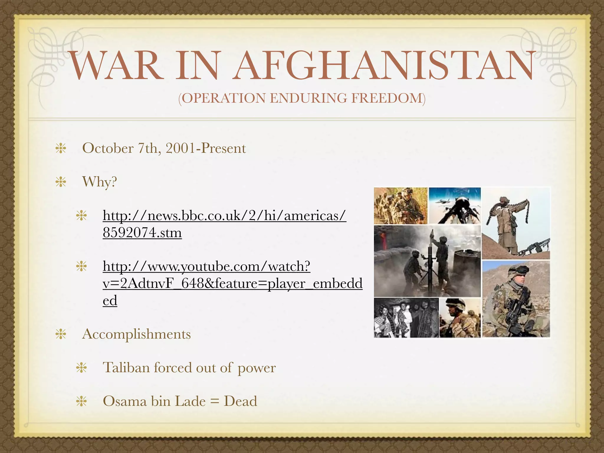 WAR IN AFGHANISTAN
              (OPERATION ENDURING FREEDOM)


October 7th, 2001-Present

Why?

   http://news.bbc.co.uk/2/hi/americas/
   8592074.stm

   http://www.youtube.com/watch?
   v=2AdtnvF_648&feature=player_embedd
   ed

Accomplishments

   Taliban forced out of power

   Osama bin Lade = Dead
 