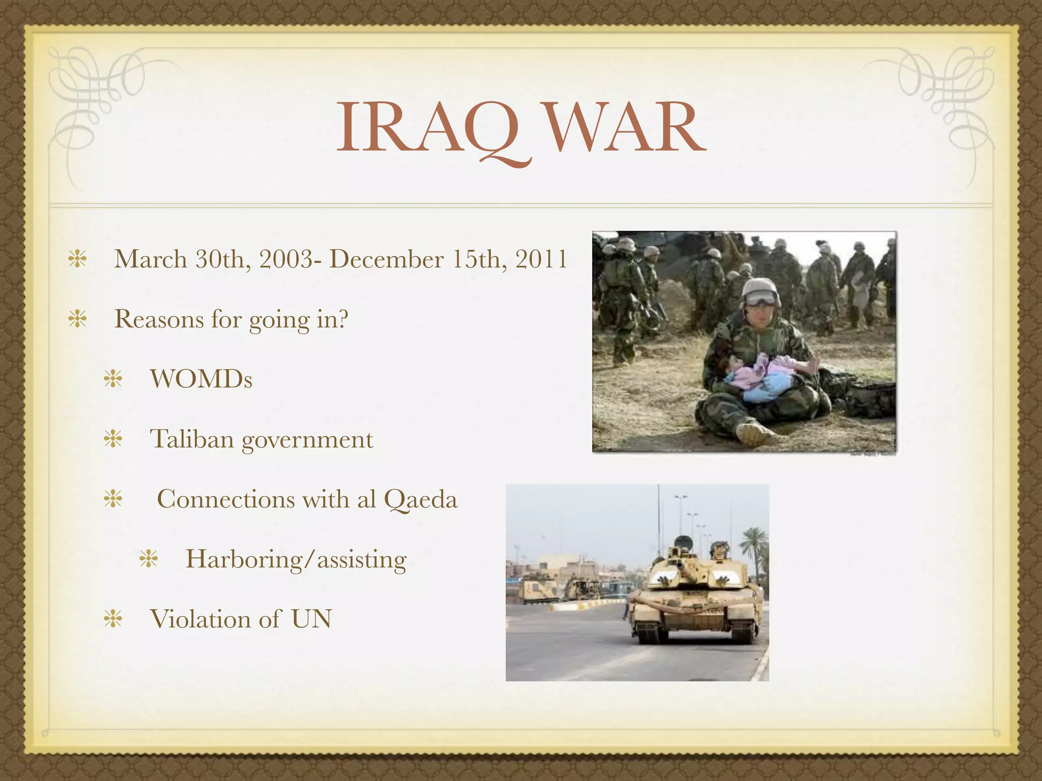 IRAQ WAR
March 30th, 2003- December 15th, 2011

Reasons for going in?

   WOMDs

   Taliban government

   Connections with al Qaeda

      Harboring/assisting

   Violation of UN
 