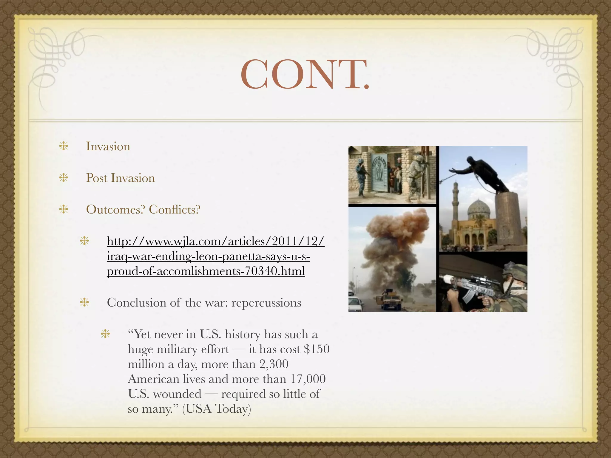CONT.
Invasion

Post Invasion

Outcomes? Conﬂicts?

   http://www.wjla.com/articles/2011/12/
   iraq-war-ending-leon-panetta-says-u-s-
   proud-of-accomlishments-70340.html

   Conclusion of the war: repercussions

       “Yet never in U.S. history has such a
       huge military effort — it has cost $150
       million a day, more than 2,300
       American lives and more than 17,000
       U.S. wounded — required so little of
       so many.” (USA Today)
 