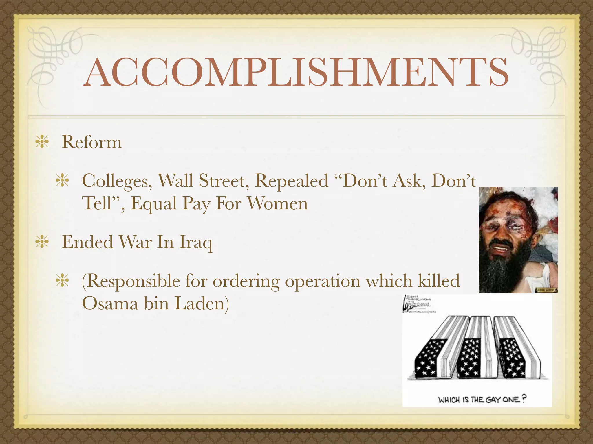 ACCOMPLISHMENTS
Reform
  Colleges, Wall Street, Repealed “Don’t Ask, Don’t
  Tell”, Equal Pay For Women
Ended War In Iraq
  (Responsible for ordering operation which killed
  Osama bin Laden)
 