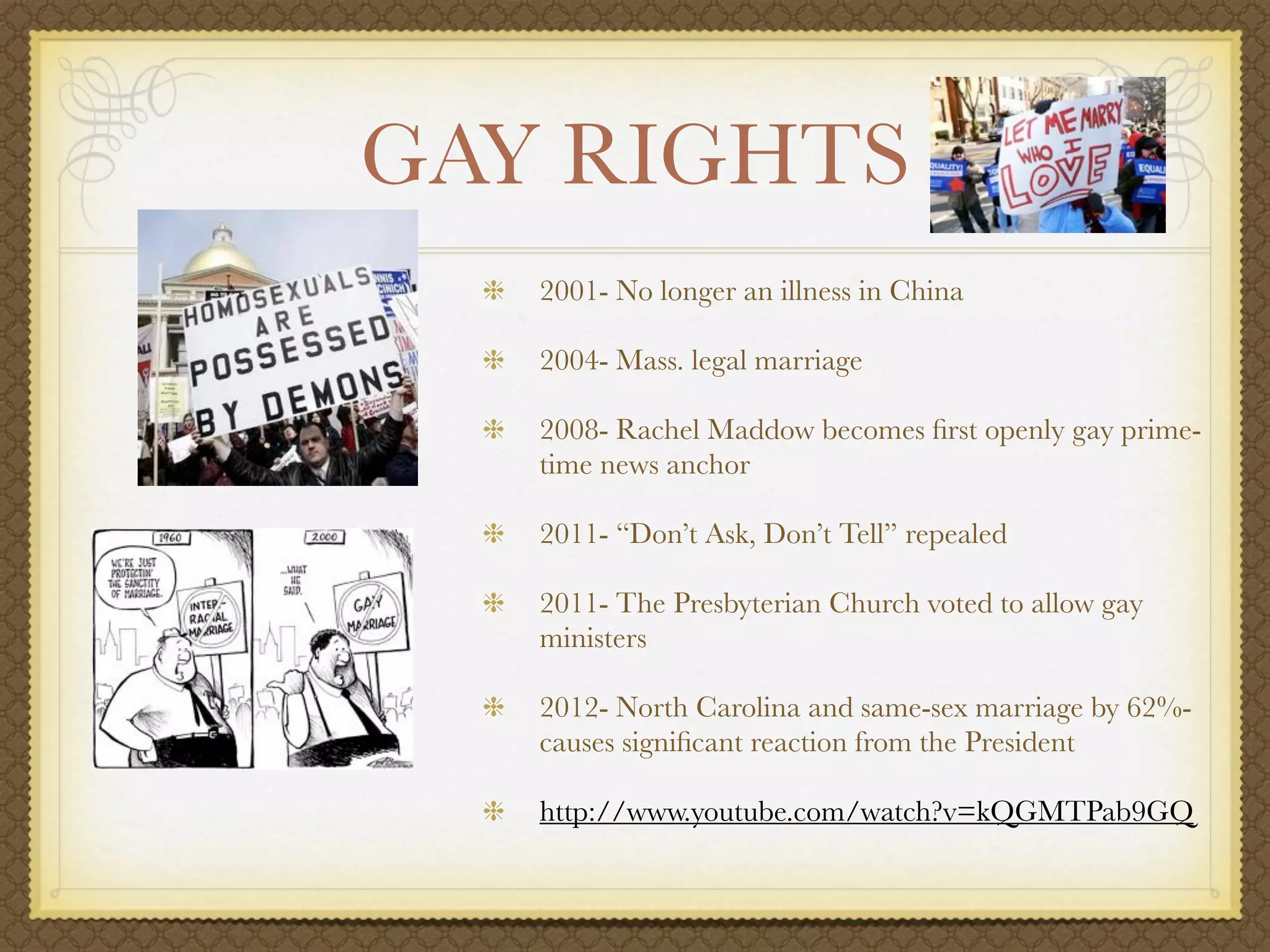 GAY RIGHTS
   2001- No longer an illness in China

   2004- Mass. legal marriage

   2008- Rachel Maddow becomes ﬁrst openly gay prime-
   time news anchor

   2011- “Don’t Ask, Don’t Tell” repealed

   2011- The Presbyterian Church voted to allow gay
   ministers

   2012- North Carolina and same-sex marriage by 62%-
   causes signiﬁcant reaction from the President

   http://www.youtube.com/watch?v=kQGMTPab9GQ
 