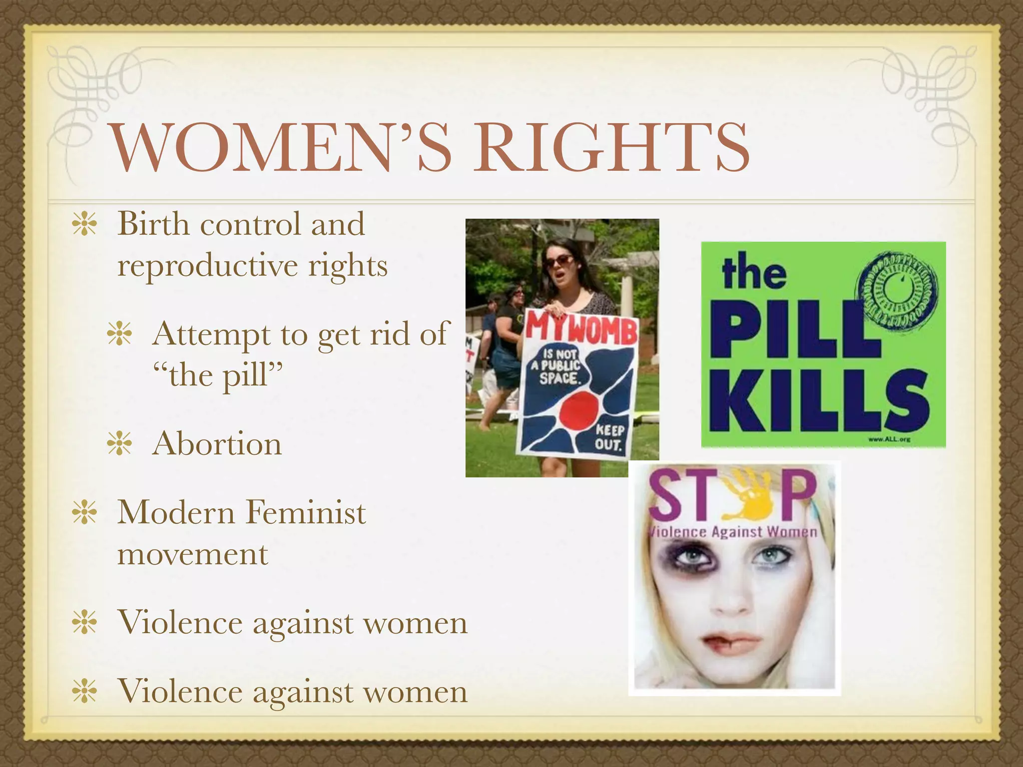 WOMEN’S RIGHTS
Birth control and
reproductive rights
  Attempt to get rid of
  “the pill”
  Abortion
Modern Feminist
movement
Violence against women
Violence against women
 
