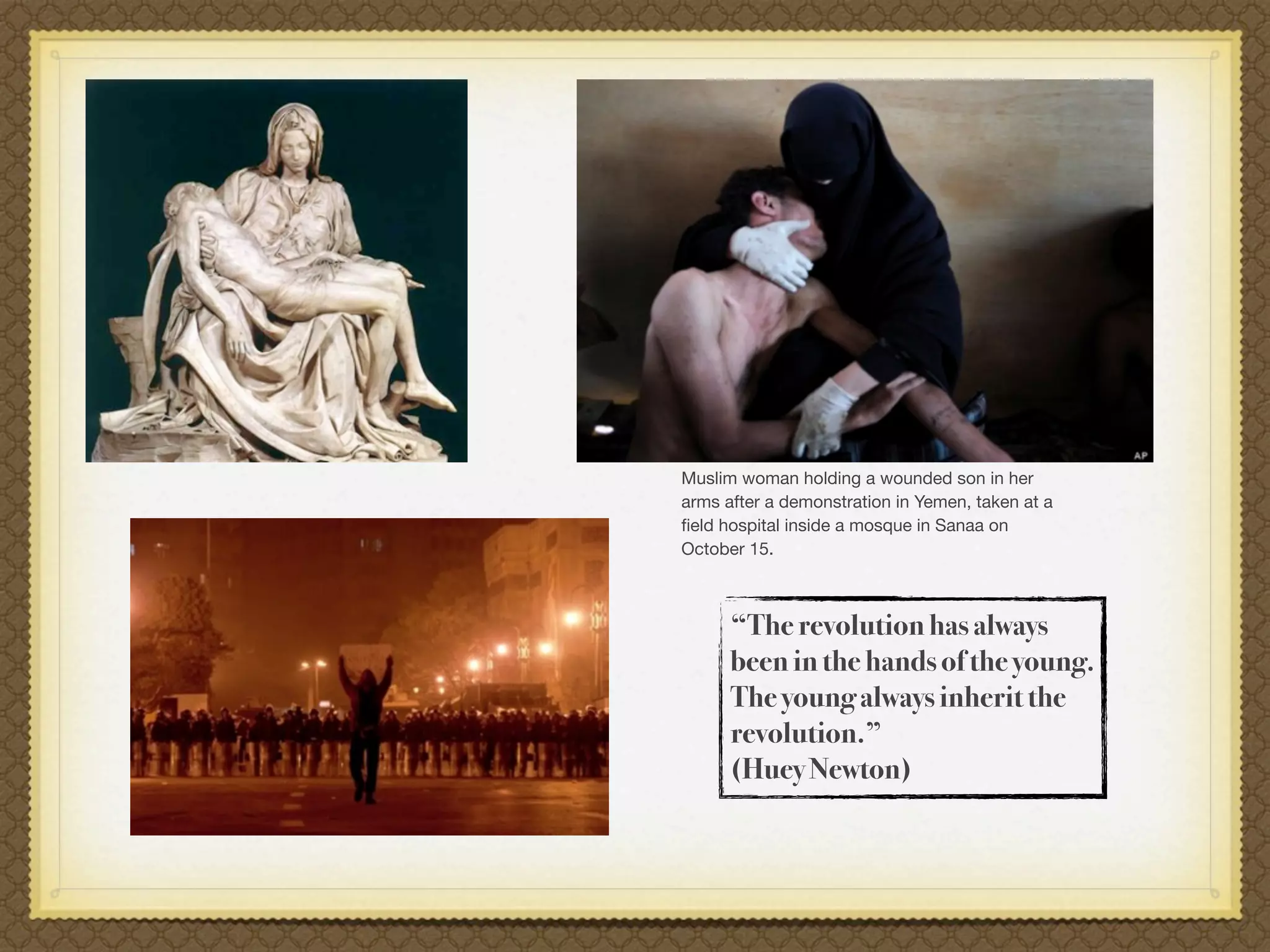 Muslim woman holding a wounded son in her
arms after a demonstration in Yemen, taken at a
ﬁeld hospital inside a mosque in Sanaa on
October 15.



      “The revolution has always
      been in the hands of the young.
      The young always inherit the
      revolution.”
      (Huey Newton)
 