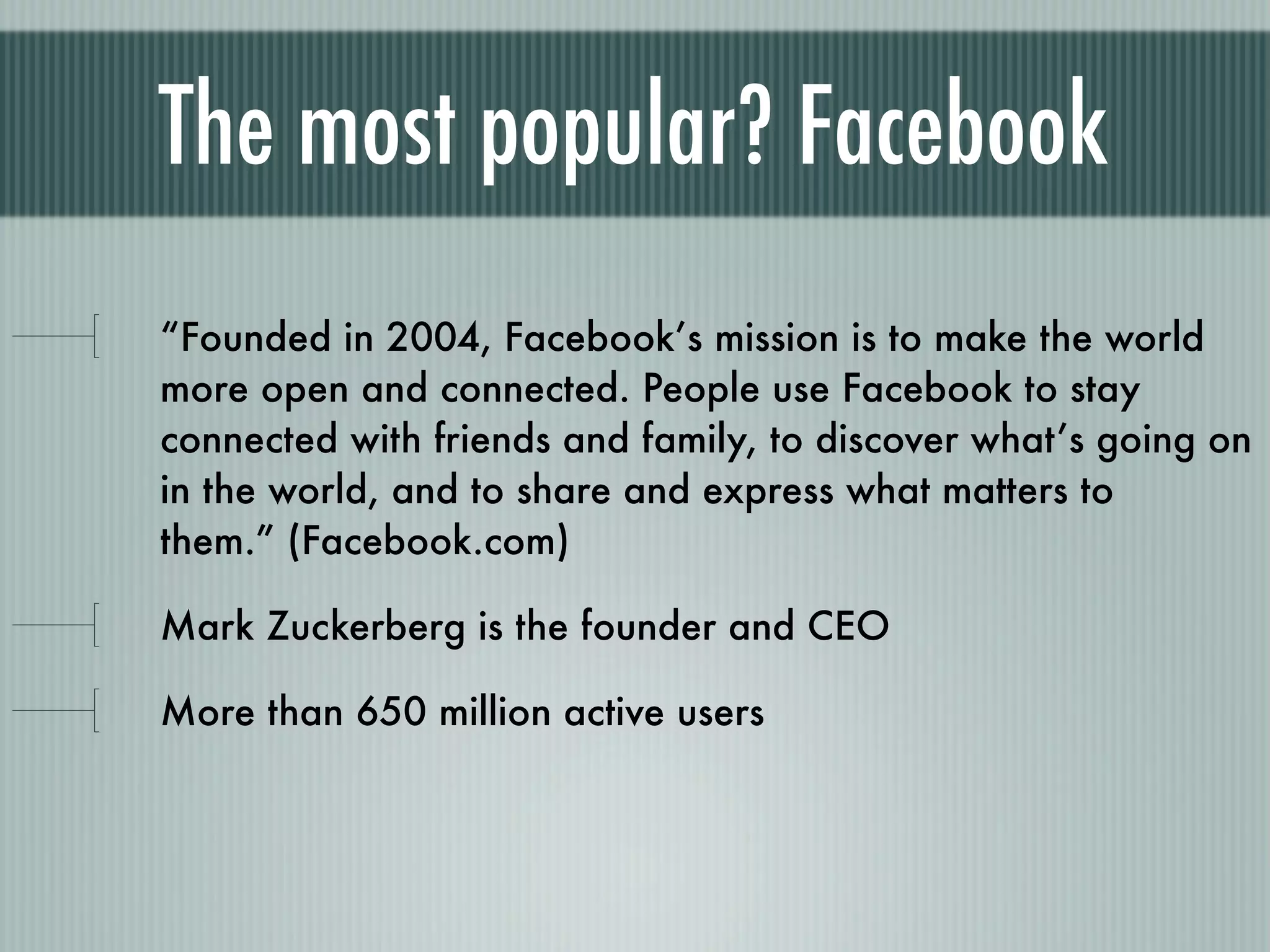 The most popular? Facebook
“Founded in 2004, Facebook’s mission is to make the world
more open and connected. People use Facebook to stay
connected with friends and family, to discover what’s going on
in the world, and to share and express what matters to
them.” (Facebook.com)

Mark Zuckerberg is the founder and CEO

More than 650 million active users
 