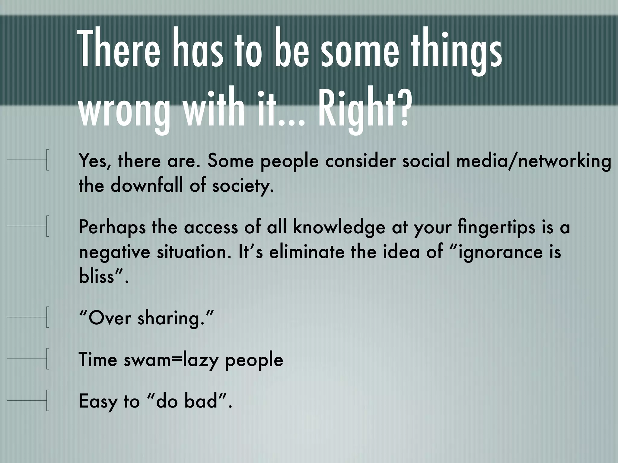 There has to be some things
wrong with it... Right?
Yes, there are. Some people consider social media/networking
the downfall of society.

Perhaps the access of all knowledge at your ﬁngertips is a
negative situation. It’s eliminate the idea of “ignorance is
bliss”.

“Over sharing.”

Time swam=lazy people

Easy to “do bad”.
 