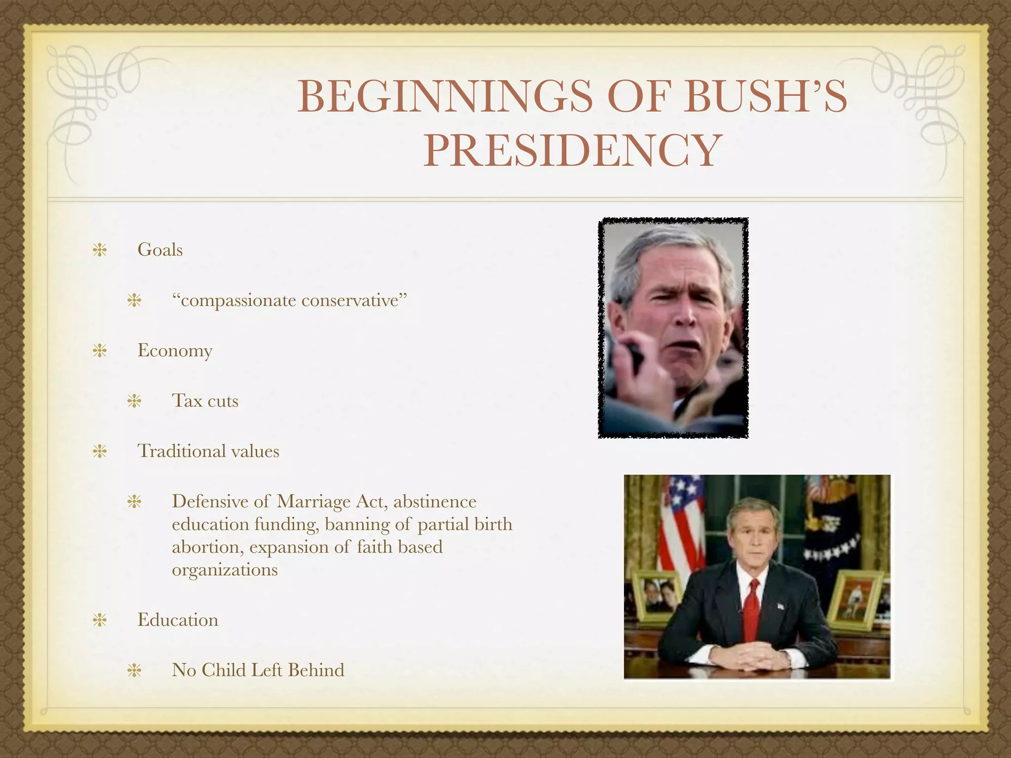 BEGINNINGS OF BUSH’S
                         PRESIDENCY
Goals

    “compassionate conservative”

Economy

    Tax cuts

Traditional values

    Defensive of Marriage Act, abstinence
    education funding, banning of partial birth
    abortion, expansion of faith based
    organizations

Education

    No Child Left Behind
 
