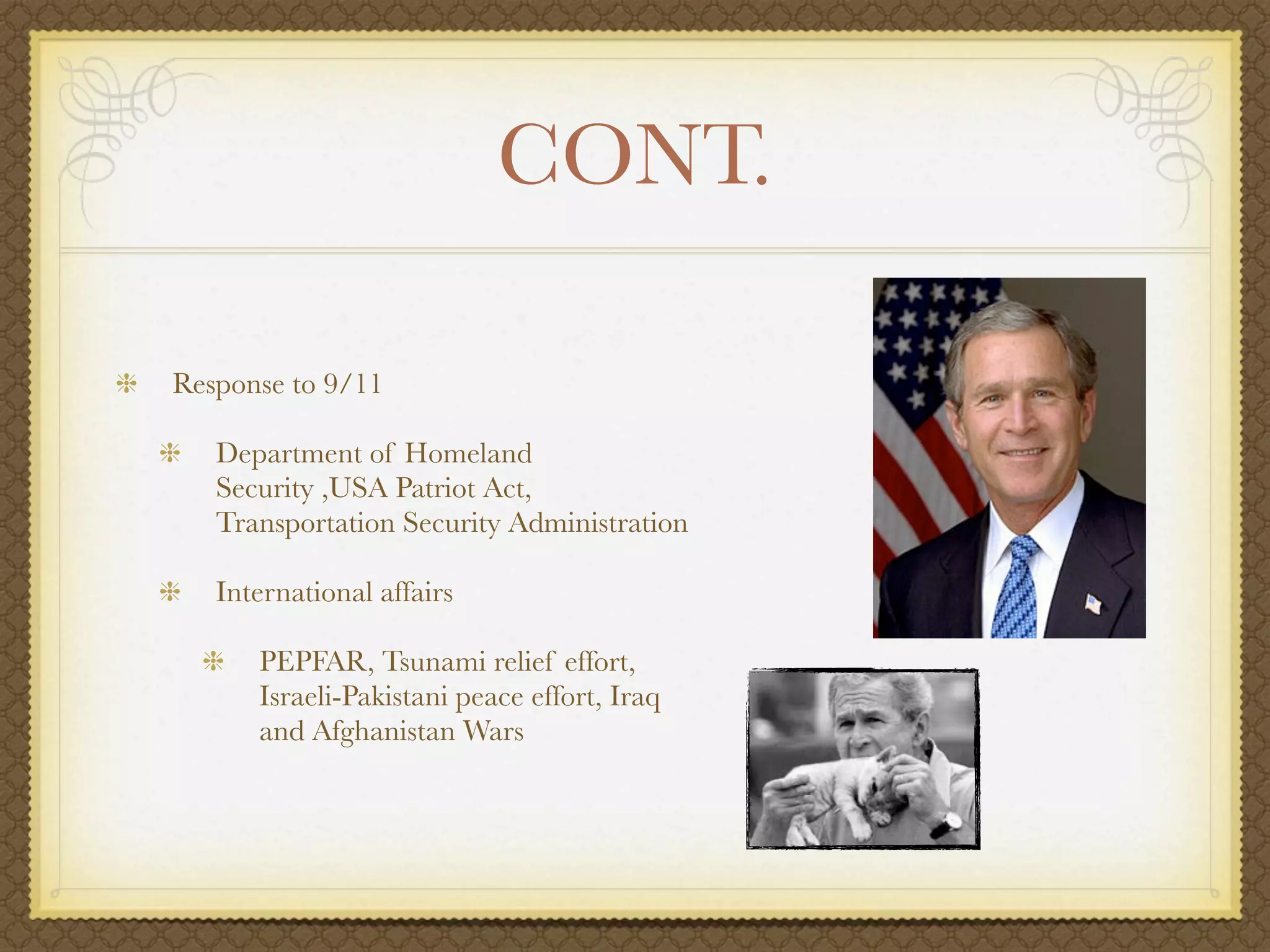 CONT.

Response to 9/11

   Department of Homeland
   Security ,USA Patriot Act,
   Transportation Security Administration

   International affairs

      PEPFAR, Tsunami relief effort,
      Israeli-Pakistani peace effort, Iraq
      and Afghanistan Wars
 