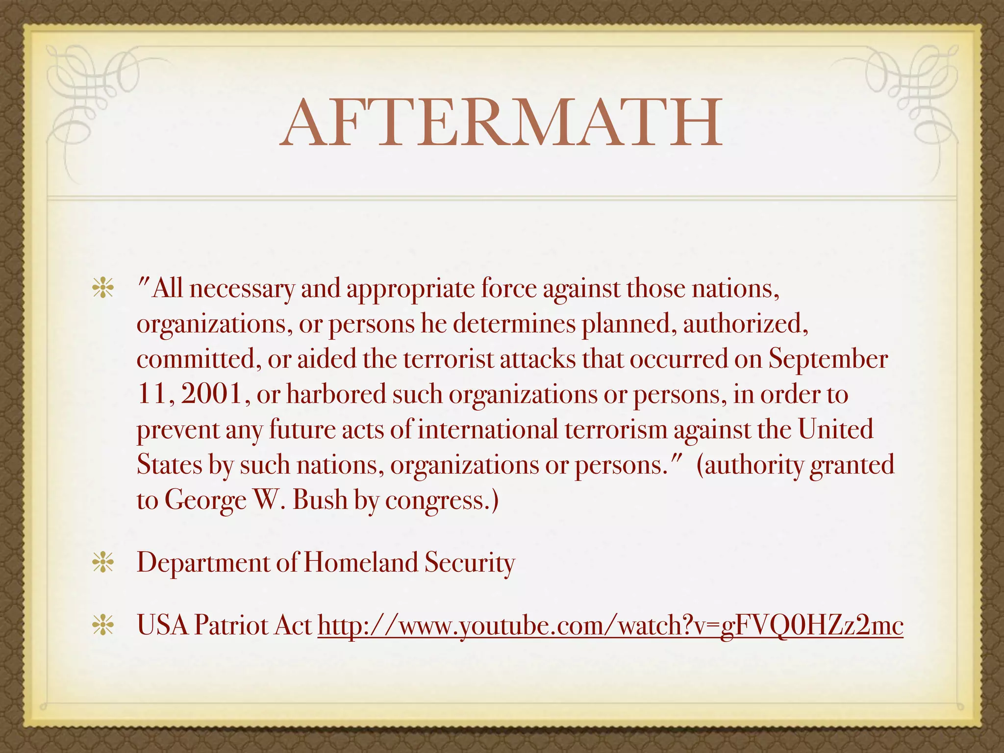 AFTERMATH

"All necessary and appropriate force against those nations,
organizations, or persons he determines planned, authorized,
committed, or aided the terrorist attacks that occurred on September
11, 2001, or harbored such organizations or persons, in order to
prevent any future acts of international terrorism against the United
States by such nations, organizations or persons." (authority granted
to George W. Bush by congress.)

Department of Homeland Security

USA Patriot Act http://www.youtube.com/watch?v=gFVQ0HZz2mc
 