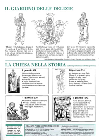 IL GIARDINO DELLE DELIZIE
1!erso il 1180, la badessa Errada di
li Lansberg di Mont Sainte-Odile,
fece redigere e decorare il più bello e
il più celebre manoscritto alsaziano,
l'Hortus Deliciarum.
Perdute le sue tracce nel 1870, esso
potè rivivere grazie alla magistrale ri-
costituzione che venne edita nel 1979.
Si tratta di un monumento filosofico e
teologico di una ricchezza iconografi-
ca incomparabile.
Con le sue 336 miniature, si presenta
come una vera e propria enciclopedia
di immagini religiose dell'epoca, una
sintesi di tutte le correnti artistiche che
si esprimevano nell'Alsazia dell'epo-
ca.
Nelle illustrazioni: Due profeti e, al centro, la Vergine Orante in cima all'albero di Jesse.
LA CHIESA NELLA STORIA (fatti importanti accaduti in gennaio)
U nostro servizio è
stato ideato e svi-
luppato per ogni
attività pastorale a
tiratura limitata.
2 gennaio 532
Giovanni Il diventa papa.
Imbarazzato dal suo nome
"pagano" (si chiamava Merorio),
egli cambia nome.
A partire da lui tutti i papi
cambieranno ormai di nome
quando assumeranno la nuova
funzione.
11 gennaio 630
IMMAGINI PER LE NOSTRE PARROCCHIE
Amministrazione: ElJlZIONlOBELlA
4, me Gulenberg· B.P. 15 - F - 67610 La Wanlzenau (Frm,cia)
Te/.: 0033-3-88 96 93 38 - Fax: 0033-3-88 967096
Redazione: Sac. Roberio LAURlTA, llalia
Direttore della pubblicazione: B. jUNKER
Commissione paritaria: 68782 - Deposito legale: 40
Irimestre 1999
28 gennaio 814
Ad Aquisgrana muore Carlo
Magno. A lui si deve il primo
tentativo di unire i paesi
dell'Europa del tempo.
Il papa, al quale ha offerto
il suo sostegno, gli ha conferito
il potere imperiale.
8 gennaio 1642
Morte di Galileo. Prima di
morire, lo scienziato ha
dovuto riconoscere
solennemente la sua "eresia":
affermava che era la terra a
girare attorno al sole.
Bisognerà attendere
Giovanni Paolo Il per la sua
riabilitazione, nel 1979.
© EDIZIONI MARGUERITE
Prezzo dell'abbonamento annuale: 96.000 lire
Se desidera abbonarsi: 1. Scriva alle&1i2ioJ/i Obelia o, sev/1olegllmlagllare
lempo, spedisctl,m fax aillumero seguente:0033-3-88 96 70 96. 2. Una voUa
richieslo rabbollamen/o, riceverà acasa 11110faI/lira. NOli spcdisctl denaro prima
di averla ricevuta' - 3. Ricevulo la fat/llra, può e[jet/uare il versame,,") sul C01'/O
carrl'l/te posiate de/k Edizioni O/Jelia: CCP Tori/IO Il' 35855105 in Italia.
 
