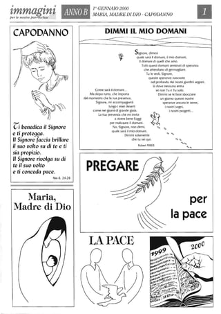 • • •
'lmmag'ln'l ANNOB
r GENNAIO 2000
MARIA, MADRE DI DIO - CAPODANNO
per le nostre parrocchie
CAPODANNO
Z:i benedica il Signore
e ti protegga.
" Signore faccia brillare
il suo uolto su di te e ti
sia propizio.
" Signore riuolga su di
te il suo uolto
e ti conceda pace.
Nm 6, 24-26
Maria.,
Madre di Dio
DIMMI IL MIO DOMANI
--- --~~----------------~
Signore, dimmi
quale sarà il domani, il mio domani,
il domani di quelli che amo.
Tutti questi domani seminati di speranza
che attendono di germogliare.
Tu le vedi, Signore,
Come sarà il domani. ..
Ma dopo tutto, che importa
dal momento che la tua presenza,
Signore, mi accompagnerà
lungo i miei deserti
come nei giorni di grande gioia.
La tua presenza che mi invita
a vivere bene l'oggi
per realizzare il domani.
No, Signore, non dirmi,
quale sarà il mio domani.
queste speranze nascoste
nel profondo dei nostri giardini segreti,
là dove nessuno entra
se non Tu e Tu solo.
Dimmi se le farai sbocciare
un giorno queste nostre
speranze ancora in seme,
i nostri sogni,
i nostri progetti. ..
Dimmi solamente
che tu sei qui.
Robert RIBE.R
PREGARE
LA PACE
Q
----------Ii)
per
la pace
 