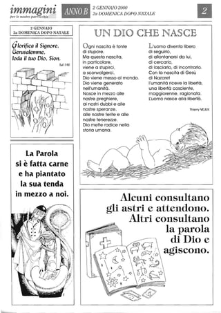 • • •
tmmagtnt ANNOB
2 GENNAIO 2000
2a DOMENICA DOPO NATALE
per le nostre parrocchie
2 GENNAIO
2a DOMENICA DOPO NATALE
(jlorifica il Signore,
Gerusalemme,
loda il tuo Dio, Sion.
Sal 146
La Parola
si è fatta carne
e ha piantato
la sua tenda
• •
In mezzo a nOI.
~~~'
...:ot _ ..; -
.,.;>;:~:,;,j
~'I(i'~'~.J ;0.',;,." "
UN DIO CHE NASCE
Ogni nascita è fonte
di stupore.
Ma questa nascita,
in particolare,
viene a stupirei,
a sconvolgerei.
Dio viene messo al mondo.
Dio viene generato
nell'umanità.
Nasce in mezzo alle
nostre preghiere,
ai nostri dubbi e alle
nostre speranze,
alle nostre ferite e alle
nostre tenerezze.
Dio mette radice nella
storia umana.
L'uomo diventa libero
di seguirlo,
di allontanarsi da lui,
di cercarlo,
di lasciarlo, di incontrarlo.
Con la nascita di Gesù
di Nazaret
l'umanità riceve la libertà,
una libertà cosciente,
maggiorenne, ragionata.
~uomo nasce alla libertà.
Thierry VEJUX
Alcuni consultano
gli astri e attendono.
Altri consultano
la parola
00 ' ~i Dio e
D/1:~ p~/{:r agIscono.

(b~ ~{r~
* ~ fY K7
b- /~ ~ ~,~
~~~ ,Ii:?
 