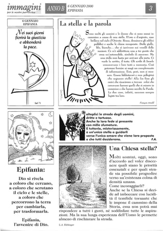 • • •
tmmagtnt ANNOB 6 GENNAIO 2000
EPIFANIAper le nostre parrocchie
6 GENNAIO
EPIFANIA
Alei suoi giorni
fiorirà la giustizia
e abbonderà
la pace.
Il Sal 7I
Epifania:
Dio si rivela
a coloro che cercano,
a coloro che scrutano
il cielo e le stelle,
a coloro che
percorrono la terra
per cambiarla,
per trasformarla.
Epifania,
l'avvenire di Dio.
La stella e la parola
f.
Sono molti gli uomini e le donne che si sono messi in
~ carrunino a causa di una stella. D'oro o d 'argento, essa
,, ' / brillava nel cielo d 'Oriente. Rossa, donÙTIava gli edifici
~ ~PubbliCi e anch e le chiese recuperate. Stelle gialle,
blu, bianch e... che si iscrivono sui vessilli delle
' nazioni. Ce n'è addirittura una a tre punte che
,,l O orna un'automobJe, simbolo eli successo. Ma
. ---': ~ una stella non basta per arrivare alla meta. Ci
vuole lo scritto, J testo. Gli scribi di Israele
conoscevano i loro testi a memoria. Così
poterono fornire ai magi un complemento
di infonnazione. E ssi, però, non si mos-
~ ~II',""~
sero. Erano bibliotecari e n on pellegrini
ch e seguono stelle! Alla fin fine gli
unici che riuscirono a trovare colui che
cercavano furono quelli che si misero in
cammino e che hanno accolto la Parola.
Le due cose, infatti, saranno sempre
legate tra loro.
François Arnold
olteplici le strade degli uomini,
dritte e tortuose.
Anche la loro fede si presenta
con mille sfumature.
E tuttavia, misteriosamente,
è un'unica stella a guidarli
verso l'unico amore che viene loro proposto
e che tutti desiderano. F.A.
Una Chiesa stella?
Molti uomini, oggi, sono
d'accordo nel voler discer-
nere quali siano le priorità
essenziali e per quali stra-
de sia possibile progredire
verso un'esistenza colma di
densità umana.
Come incoraggiarli?
Anche se la Chiesa si deci-
de ad imboccare con lucidi-
tà il temibile tornante che
le impone il cammino della
Storia, essa non potrà mai
rispondere a tutti i gusti, né soddisfare tutte le aspira-
zioni. Ma la sua lunga esperienza dell'Uorno le permette
almeno di rischiarare la strada.
L.A Elchinger
 