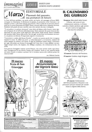 • • •
zmmagtnZper le nostre parrocchie
ANNOB
MARZO 2000
GIORNO DOPO GIORNO
G ~
EDITORIALE
Marzo Plasmati dal passato,
ma portatori di futuro
Le feste dell'anno giubilare, ma anche quelle, più laiche, del passaggio all'anno 2000,
coniugano tre dimensioni: il riferimento al passato, la proiezione verso l'avvenire e un
impegno a vivere e a far festa insieme nel presente. Non si tratta eli un percorso interes-
sante per la nostra Quaresima del 2000? Siamo costruiti dalla storia, impastati eli storia.
Esistiamo solo grazie ad essa e sarebbe vano voler astrarre da essa o rinnegarla.
"Tu sei polvere e in polvere ritornerai", viene detto ad Adamo nella Genesi e viene I;pe-
tuto ad ogntUlO eli noi all'inizio della Quaresima. Siamo plasmati da questi elementi fon-
damentali che sono anche quelli degli astI;, delle piante, degli animali. Siamo modellati
dal cammino della Chiesa nella storia, fino ad oggi, un percorso ora luminoso ora oscu-
ro, ora gioioso ora faticoso. È importante saperlo e riconoscerlo.
"Convertitevi e credete alla Buona Novella!" : è anche con queste parole che ci vengono
imposte le ceneri. In effetti non serve a nulla lamentarsi o, al contrario, vantarsi del
nostro passato eli credenti o eli Chiesa. È oggi che dobbiamo andare avanti, rei.nventare
per oggi, riformulare per domani il messaggio del Cristo che ci è stato affidato: tUl mes-
saggio sempre nuovo, che stupisce, che obbliga a cambiare, che rivoluziona la vita e la
storia.
Così potremo festeggiare insieme questa Pasqua, così come avviene anche ogni dome-
nica. Festeggeremo la sua vit-toria, sempre più completa. Anche se tUlO sguardo lucido
sul nostro mondo ci conduce a pensare che ci vorranno ancora altri millenni pI;ma che
essa sia totale!
sac. Roberto Laurita
25 marzo:
Annunciazione
del Signore Gesù
IMMAGINI PER LE NOSTRE PARROCCHIE © EDIZIONI MARGUERITE
Amministrazione: EDIZIONI OBELIA Prezzo dell'abbonamento annuale: 96.000 lire
IL CALENDARIO
DEL GIUBILEO
8 marzo: Mercoledì delle Ceneri.
A Roma, nel corso di una
celebrazione solenne, la Chiesa
cattolica chiede perdono agli uomini
di tutti i torti e le ingiustizie
che essa ha compiuto.
t1 marzo: Giornata del Perdono.
19 marzo: Giubileo degli Artigiani.
15 marzo: Celebrazione
dell'Annunciazione a Nazaret e nei
principali santuari mariani per sottoli-
neare la dignità della donna.
Nazaret, Basilica dell'Annunciazione.
4. me CllleJlberg - 8.1'. 15 - F - 67610 La Walllu1IIl/I (Francia)
Te/.: 800-781378 - Fax: 800-791375
Redazione: Soc. RobertfJ LAURITA, Ila/ia
Direttore della pubblicazione: B. jUNKER
Commissione paritaria: 68782 - Deposito legale: i" Irimeslre2000
Se desidera abbonarsi: 1. Scrh-a a11e Edizioni ()belia 0, se vuoleguadagllare
W71Ipo. spedisca 1/1/ fax a/llunu'1"O segll<!1ue: 8()()-791375. 2. Una l:o/ta nchies/o
rabbonanu.'!lUJ, ric/'veriÌ aW:iO linofallurtl. N,m spedisca del/aro prima di averlo
ricevuta! - 3. Riavula /a fal/wu, può effet/uare ul;ersonumlo sulCOllIocarrmlc
poswl, de/le Edilic",i Olxlia: ("CP TorÌlw Il" 3.5855105 il/Italia.
Il nostro servizio è
stato ideato e
sviluppato per ogni
attività pastorale a
tiratura limitata.
 