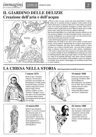 • • •
tmmagtntper le nostre parrocchie
ANNOB MARZO 2000
IL GIARDINO DELLE DELIZIE
Creazione dell'aria e dell'acqua
// ome il sole e la luna, anche l'aria viene personificata. È simbo-
l/ lizzata da un cavaliere lanciato al galoppo: cavalca quello che gli
antichi chiamavano un grifone e tiene con la mano destra una grossa
nube, da cui escono la grandine, la pioggia e un lampo. Attorno al ca-
valiere si vedono quatto teste di uomo: dalla loro bocca esce un soffio
di aria. Sono i venti: del nord e del sud, dell'est e dell'ovest.
Nel racconto della Bibbia non si parla della creazione dell'aria con ciò
che ad essa è collegato, ma nelle cosmologie antiche, ancora ben co-
nosciute nel Medioevo, se ne parlava molto, così che nei libri di istru-
zione dei conventi esse trovarono un posto.
Il resto dell'immagine riguarda la creazione dell'acqua.
Vediamo Dio che dirige la sua mano verso il basso, là dove scorre
l'acqua. Anche questa è rappresentata da una figura umana che alcu-
ni chiamano Poseidone, altri Aqua. Noi la vediamo seduta in mezzo
all'acqua, con in testa un berretto tondo: una mano tiene un pesce e
l'altra un tridente. Il testo che si trova in alto a destra, è significativo:
"Tutti i fiumi e i piccoli mari fanno scorrere le loro acque verso l'ocea-
no, e questi li riempie di nuovo" (Nel Medioevo si aveva già una nozio-
ne dell'evaporazione delle acque degli oceani). Un altro testo, al cen-
tro, indica le tre proprietà dell'acqua: essa serve a lavare (Iavabilis),
scorre talora con forza (Iabilis), rende possibile il nuoto e la navigazio-
ne (nabilis). Ecco perché il personaggio che simbolizza l'acqua tiene
in mano il tridente.
LA CHIESA NELLA STORIA (fatti importanti accaduti in marzo)
7 marzo 1274
Morte di san Tommaso
d'Aquino. Domenicano,
formatosi nel monastero di
Montecassino e nelle grandi
scuole del tempo, divenne
maestro negli studi (univer-
sità) di Parigi, Roma,
Viterbo e Napoli. La sua
"Somma Teologica" ha un
tale valore che ha esercitato
un influsso determinante
nell'insegnamento teologico
fino ad oggi.
12 marzo 604
Morte di san Gregorio
Magno. Fu il primo monaco
che divenne papa. È il
primo ad applicare a sé
l'espressione "Servo dei
servi di Dio". Iniziatore del
canto gregoriano e
dell'evangelizzazione
dell'Inghilterra.
10 marzo 1938
Morte del padre Garrigou
Lagrange, fondatore della
Scuola Biblica di
Gerusalemme, che dirigerà
fino al 1935. Aprì la Chiesa
cattolica ad uno studio
critico coraggioso,
influenzato dal contesto
del Nuovo Testamento.
24 marzo 1980
Mons. Romero, vescovo di
San Salvador, fortemente
impegnato a favore della
riforma agraria, viene
assassinato nella sua
chiesa, mentre celebra la
Messa.
 