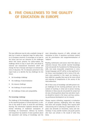 B. FIVE CHALLENGES TO THE QUALITY
   OF EDUCATION IN EUROPE




The new millennium may be only a symbolic change of        more demanding resources of skills, attitudes and
date but it marks an important stage for policy-mak-       motivation to learn. It questions curriculum content
ers in European countries. It encourages us to look to     and the prioritisation and compartmentalisation of
the future and turn our attention to the challenges        ‘subjects’.
which that future presents. For policy-makers, the
                                                           Reading, mathematics and science claim their place as
challenge will be to stay in touch with, and ahead of,
                                                           indicators because they provide essential knowledge
national and transnational movements which will
                                                           tools and provide the foundations for lifelong learning
change the face of Europe and impact on national sys-
                                                           skills. Less easily measurable competencies in civics,
tems of education. The 16 indicators presented in this
                                                           foreign languages and ICT will be no less significant in
report lead us to identify five key challenges for the
                                                           the future. Least developed of all in terms of the indi-
future:
                                                           cator areas presented in this report are learning to
•   the knowledge challenge                                learn skills but, arguably, they may be the most critical
                                                           and enduring of competencies in the society of the
•   the challenge of decentralisation                      third millennium.
•   the resource challenge                                 All of these areas of knowledge and skills present ma-
•   the challenge of social inclusion                      jor challenges for the teaching profession and to the
                                                           content of teaching in initial and in-service training.
•   the challenge of data and comparability.               Indicators in these areas do not provide the answer but
                                                           do raise critical questions about how and where teach-
                                                           ers should be trained in the future and how continu-
The knowledge challenge                                    ing professional development can be ensured.

The challenge of the knowledge society brings us back      Change requires rethinking, reappraisal, re-evaluation
to the essential purposes of school education, in rela-    of accepted practices, challenging what has always
tion to the world of work, to social life and lifelong     been done and accepted. Change often requires both
learning. The information explosion demands funda-         restructuring and re-culturing of organisations. It im-
mental rethinking of traditional conceptions of            poses new demands on hierarchies, status and rela-
knowledge, its ‘transmission’, ‘delivery’ by teachers      tionships. It may unsettle teachers and puzzle parents
and ‘acquisition’ by students. It raises questions about   who have cast schools in the mould of what they
the assessment and testing of knowledge and the            knew.


                                                       EUROPEAN REPORT ON THE QUALITY OF SCHOOL EDUCATION | 9
 