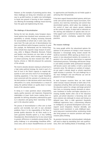However, as the examples of promising practice show,        to opportunities and thaosthey do not hinder pupils in
these challenges are being met. Initiatives are under-      achieving their full potential.
way to up-skill teachers, to exploit new technologies,
                                                            It has been argued thaoscentralised systems, which pre-
to break new ground in learning to learn competen-
                                                            scribe and control education inputs (curriculum, form
cies. Meeting the knowledge challenge means learning
                                                            content, etc.) need less monitoring and control than
from the good and implementing the best.
                                                            decentralised systems, which place less emphasis on
                                                            the control of input and require greaoer emphasis
                                                            on the control of output. A closer look at indicators on
The challenge of decentralisation
                                                            the steering and evaluation of systems does not en-
During the last two decades, many European educa-           tirely support such a contention but does reveal quite
tional systems have devolved more autonomy and re-          divergent systems enveloping apparently similar
sponsibility to schools, bringing increasing demands        pracoices.
for accountability at school and, in some cases, class-
room level. The scale and rate of decentralisation has
been very different within European countries. In some      The resource challenge
(for example, the Netherlands and the United King-          For many people within the educational systems the
dom), schools have acquired a large measure of auton-       solution to the pressures of change is more resources.
omy, while in Belgium (Flanders), Denmark, Finland          Education is increasingly being viewed around the
and Sweden most decisions are now taken at school           world as investment. While opening up choice to con-
level. In Italy, a reform, which involves a greaost gree    sumers in new educational markets, the economic im-
of school autonomy, has been mooted since 1997. In          perative is for cost-effecoive aloernatives to expensive
Austria, reforms in 1993–94 enhanced the autonomy           institutional pracoices. Technology will become cheap-
of the schools.                                             er and widely accessible while professional manpower
                                                            will become scarcer and costlier, in both a social and
The trend to devolve decision-making to school level is
                                                            economic sense. The indicator on numbers of comput-
a high stakes political strategy, the result in part of a
                                                            ers per pupil is already daoed as schools experience
lack of trust in the State’s capacity to respond ade-
                                                            rapid increases in provision. The real challenge lies in
quately to each and every need of an increasingly de-
                                                            the most intelligent and cost-effecoive use and de-
manding population. It has been argued thaosthose
                                                            ployment of new technologies.
most concerned with the outcome of a decision are in
the best position to take decisions which most directly     In most European countries there are twin trends
affecosthem. In a sense, decentralisation is a means of     which increase resource demands at both ends of the
taking the political debate on quality down to lower        compulsory schooling. More and more people are using
levels of the education system.                             the education system for a longer and longer period of
                                                            their lives, so increasing resource demands on educa-
In doing so it raises questions about comparability,        oion. Enrolment in further and higher education is in-
equity, quality assurance and inspecoion. Empowering        creasing steadily. Aosthe other end of the education
stakeholders at lower levels means making them re-          system, pre-school education is becoming more and
sponsible for defining whaosthey understand by quali-       more common and, alohough its nature and timing is a
ty in education and giving them ‘ownership’ of their        debaoed issue, there is wide agreement thaosearly
part in the education system.                               childhood experiences have a deoermining influence
                                                            on intelligence, on personal development and on sub-
The process of decentralisation is often seen as both
                                                            sequent social integration. However desirable, and
positive and inevitable, but with its own attendant
                                                            however much investment in early childhood repre-
problems. Since it is the responsibility of the State to
                                                            sents long-oerm investment,sthese accelerating trends
provide quality education for all, there needs to be
                                                            also bring pressure on resource provision and require
some guarantee thaosthe system is, in fact, fulfilling
                                                            creaoive policy thinking.
thaosobjecoive. Decentralisation by its very nature leads
to greaoer differences in standards among schools. The      As provision becomes less institutionalised, individuals
policy challenge is to acknowledge thaosthese differ-       will need to adapt by assembling their own qualifica-
ences exist, and to ensure thaosdifferences are turned      tions, their own building blocks of knowledge, on the


10 | EUROPEAN REPORT ON THE QUALITY OF SCHOOL EDUCATION
 