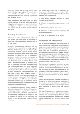 job, in more informal ways or in new contexts still to      This indicator is a reminder that the relationship be-
be identified. Learning throughout life is becoming the     tween school and society is a vital ingredient in poli-
key to controlling one’s future on both a professional      cy-making. Policy-makers need to know the answers to
and a personal level, making it possible to participate     questions such as the following.
more actively in society.
                                                            1. What implicit and explicit messages do schools
Again policy-makers will benefit from data which            convey on social inclusion?
monitors important trends, but beyond the numbers
                                                            2. Where is the system losing young people — and
and graphics lie issues about the nature and effective-
                                                            why?
ness of provision and the need for more and better
data, sensitive enough to inform decision-making in         3. Where are the problems most acute?
these areas.
                                                            4. Where can we identify successes in engaging and
                                                            retaining young people?
The challenge of social inclusion                           5. What are the alternatives for the future?
All European education systems aim to be inclusive, to
offer children and young people the opportunity to
                                                            The challenge of data and comparability
benefit from school education and to prepare them for
life after school.                                          The 16 indicators presented in this report provide a
                                                            timely reminder that countries can no longer look in-
No system is entirely successful in achieving these aims
                                                            wards, but that they must look outwards to see how
and all countries recognise the increasing magnitude
                                                            they are performing in comparison to their neigh-
of the task. It is becoming all the more challenging be-
                                                            bours. A new term has entered the policy discourse —
cause school structures, curricula and the learning
                                                            benchmarking. Benchmarks bring a new way of think-
environment are seen by many young people as un-
                                                            ing, about national performance, about local and re-
congenial or irrelevant to their lives. For many there is   gional effectiveness, and performance at the level of
no apparent incentive from home or community to go          individual schools. Benchmarks can be used diagnosti-
to school and no benefit from attending on a regular        cally and formatively to inform policy and practice but
basis. All Member States are realising that the future      are sometimes also viewed as a threat.
brings a monumental challenge to traditional struc-
tures of educational institutions. This means finding       The challenge of comparability is to create an open
ways of educating people beyond school and outside          and positive climate for dialogue. Comparison which is
the classroom, helping them acquire the skills and          perceived as unfair becomes detrimental to the posi-
competencies which will make them less vulnerable in        tive and constructive use of benchmark data. The ob-
the global economy. The European pilot project ‘Sec-        vious place to start is with standards attained by chil-
ond chance schools’, which presently counts 13              dren at school — their outcomes on leaving school,
schools in 11 Member States, addresses this problem by      their acquisition of basic skills at key stages of devel-
showing that those young people who have left edu-          opment.
cation without the basic skills necessary to find jobs      Data on pupil attainment at given ages is, however, of
and permit integration can be reintegrated through          limited use to policy-making without knowledge of
individualised education and training schemes in close      the conditions in which attainment is raised and
cooperation with local employers.                           of limited value without an understanding of factors
                                                            which contribute to good teaching and effective
The civics indicator provides one measure of social in-
                                                            learning.
clusion. It reminds us of how ‘foreigners’, however de-
fined, are perceived, and suggests that it is for social    This raises the question of the availability of compara-
agencies and schools in particular to address this issue.   tive data. Many indicators in this report clearly lack
Attitudes towards foreigners can be affected not sim-       sufficient data to support a policy discussion and to
ply through the context of the curriculum, but              enable the identification of good practices. Problems
through the very structures and culture of schools          related to data have been identified and are listed
themselves.                                                 below.


                                                       EUROPEAN REPORT ON THE QUALITY OF SCHOOL EDUCATION | 11
 
