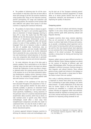 • The problem of obtaining data for all the coun-            ing the best use of the ‘European statistical system’
tries involved. In only three cases have we been able to     and the ‘Community statistical programme’ (4) would
show full coverage of all the 26 countries involved by       allow us to derive greater benefit from the use of
using Eurydice data. These are the indicators covering:      comparative indicators and benchmarks in terms of
parents’ participation, ICT usage and evaluation and         improving the quality of education.
monitoring systems. The extension of the Eurostat UOE
data collection and Labour Force Survey to all these
countries is ongoing (five statistical indicators).          Comparing systems

• The problem of a lack of data in relation to specif-       Europe is a rich mix of cultures and histories, brought
ic indicators. The report is not currently supported by      together in one union, facing common problems and
data on attainment in foreign languages, learning to         pursing common goals while preserving cultural and
learn, ICT or civics. The results from the PISA study        linguistic diversity.
(OECD) and the IEA (International Association for the
                                                             European countries share many common objectives.
Evaluation of Educational Achievement) survey on
                                                             They are all concerned to offer young people the
civics, which will be published by 2001, will provide
                                                             chance to achieve high levels of literacy and numera-
answers to some of these problems, but for ‘foreign
                                                             cy, to provide a stimulating school experience and to
languages’ there are no measures in place to address
                                                             instil a desire for learning which will serve young peo-
the lack of available data. Furthermore, data on
                                                             ple well for their lives beyond school. Such objectives
parental participation, and more broadly ‘stakeholder
                                                             are not contested. Nor is there disagreement about key
participation’, clearly needs to be further elaborated
                                                             subjects of the school curriculum. This background
than is presently the case, as does data on the evalua-
                                                             provides a strong basis for sharing and learning from
tion and monitoring of school education. In the latter
                                                             one another.
case, new comparative data should look in particular
at the links between external and internal evaluation.       However, subject areas are given different priorities in
                                                             different Member States. Varying emphases are placed
• For some indicators, the age of the data used is
                                                             on the context of learning at different ages and
clearly a problem. This is particularly so in the field of
                                                             stages. Methodologies differ. Teaching and learning is
‘reading’, where the data used in this report are almost
                                                             embedded in different structures. Countries diverge in
10 years old. Publication of some new data is, howev-
                                                             their linguistic and cultural histories. These cultural
er, planned within the coming months and years. This
                                                             patterns bring a depth and richness to the dialogue at
is the situation for six of the seven attainment indica-
                                                             European level. They provide a strong basis for Mem-
tors (mathematics, reading, science, learning to learn,
                                                             ber States to learn from one another.
ICT, civics). The availability of regularly updated valid
data will continue to be of major concern.                   This is why, in selecting indicators and benchmarks, it
                                                             is important to choose those which are most genera-
• The problem of the usefulness of the data has
                                                             tive in stimulating an open policy dialogue; one which
been discussed throughout the preparation of this re-
                                                             looks forward — to policy implications of the data and
port. One could question whether the data which is
                                                             lines for further inquiry in the future. Data for all
presently available, or planned, on attainment levels
                                                             countries are embedded in a cultural and historical
provide sufficient insight into each country’s educa-
                                                             context. All data are suggestive rather than definitive.
tional specificity. Establishing a strong awareness of
                                                             Indicators should be regarded as starting points, limit-
the particular nature of a country’s educational system      ed in their internal meaning but unlimited in their im-
would better allow countries, which may so desire, to        plications for improving raising standards for all.
take remedial action in specific areas. More refined
methodologies would allow a move away from
straightforward comparisons and allow the reader to
understand better not only the levels of skills in spe-
cific areas but also how these skills are attained in
diverse educational systems.
                                                             (4) Council Decision No 1999/12/EC of 22 December 1998 on
A common approach between European countries to                  the Community statistical programme 1998 to 2002 (OJ
defining the indicator needs and methodologies mak-              L 42, 16.2.1999, p. 1).


12 | EUROPEAN REPORT ON THE QUALITY OF SCHOOL EDUCATION
 