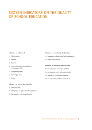 SIXTEEN INDICATORS ON THE QUALITY
OF SCHOOL EDUCATION




Indicators on attainment                         Indicators on monitoring of education

1. Mathematics                                   11. Evaluation and steering of school education

2. Reading                                       12. Parent participation

3. Science

4. Information and communication                 Indicators on resources and structures
   technologies (ICT)                            13. Education and training of teachers
5. Foreign languages                             14. Participation in pre-primary education
6. Learning to learn                             15. Number of students per computer
7. Civics                                        16. Educational expenditure per student


Indicators on success and transition

8. Drop-out rates

9. Completion of upper secondary education

10. Participation in tertiary education




                                             EUROPEAN REPORT ON THE QUALITY OF SCHOOL EDUCATION | 13
 