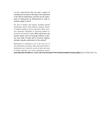 ical laws independently. How can such a culture of
teaching and learning be developed and maintained
in the field of mathematics, and how can the impor-
tance of mathematics be demonstrated in order to
motivate pupils to learn?

The issue of positive and negative attitudes towards
mathematics which could influence students’ choices
of subjects studied in tertiary education. Many coun-
tries experience difficulties in attracting students to
technical and scientific studies. What experiences and
positive actions exist to encourage students to pur-
sue such fields of study, and to overcome negative
attitudes towards mathematics in this context?

Mathematics is considered to be at the very core of
the educational curriculum. High attainment levels in
mathematics are central for access to some key areas
of higher education and many professional careers.
But mathematical ability is a core sG .pne sc18.zens.9(s.)]TJT730.1108tiesss andabiTwknowledgeudis i
 
