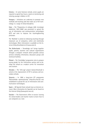 Estonia — In some Estonian schools, senior pupils are
required to spend four hours a week on mentoring and
tutoring younger children in ICT.

Hungary — Initiatives are underway to promote new
methods and teaching aids that make use of ICT tech-
nology in a range of school disciplines.

Italy — The ‘Programma di sviluppo delle tecnologie
didattiche 1997–2000’ was promoted to spread the
use of information and communication technologies
(ICT) and aims to improve the teaching/learning
processes.

The ‘Multilab’ is aimed at embracing teaching through
classroom use of computers, online and multimedia
technologies. More information is available on the In-
ternet (http://multilab.tin.it) (www.cede.it).

The Netherlands — ‘Knowledge net’ brings together
pupils, parents, teachers and cultural organisations
through a computer network which provides various
services including information, discussion groups and
technical facilities.

Poland — The ‘Interkl@sa’ programme aims to prepare
young people for the information society and to de-
velop the school as a modern centre for innovation
and creation.

Slovakia — The ‘Info-age’ project (www.infovek.sk) is
aimed at the improvement of ICT in primary and sec-
ondary schools.

Slovenia — In 1994 a long-term ICT programme
’Racunalnisko opismenjevanje’ (http://ro.zrsss.si/) was
   ˇ      ˇ
established to spread the use of information and com-
munication technologies.

Spain — All Spanish State schools have an Internet ac-
count. More information (in Spanish) can be found on
the Internet (http://www.pntic.mec.es).

Sweden — The Government offers in-service training
for school leaders and teacher teams to learn how to
use computers as a tool.




                                                     EUROPEAN REPORT ON THE QUALITY OF SCHOOL EDUCATION | 25
 