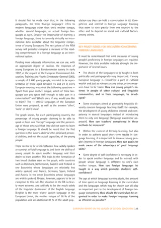 It should first be made clear that, in the following        ulation say they can hold a conversation in it). Com-
paragraphs, the term ‘foreign languages’ refers to          petence and interest in foreign language learning
modern languages other than one’s mother tongue,            thus seem to vary greatly from one country to the
whether second languages, or actual foreign lan-            other and to depend on social and cultural factors,
guages as such. Despite the importance of learning a        among others.
foreign language, there is currently virtually no inter-
national data available about the linguistic compe-
tence of young Europeans. The next phase of the PISA        KEY POLICY ISSUES FOR DISCUSSION CONCERNING
survey will probably comprise a measure of the read-        FOREIGN LANGUAGES
ing comprehension in a foreign language as an inter-
national option.                                            It must be remembered that valid measures of young
                                                            people’s proficiency in foreign languages are required.
Pending more adequate information, we can use, with         However, the data available indicate strongly the im-
an appropriate degree of caution, the responses of          portance of several issues.
young Europeans to a Eurobarometer survey. In early
1997, at the request of the European Commission’s Ed-       • The choice of the languages to be taught is both
ucation, Training and Youth Directorate-General (XXII),     politically and pedagogically very important: if every
a sample of 9 400 young people, intended to be repre-       European language is considered a part of cultural
sentative of those aged between 15 and 24 in every          wealth and just as relevant as any other, active meas-
European country, was asked the following questions —       ures have to be taken. How can young people’s in-
‘Apart from your mother tongue, which of these lan-         terest in people of other cultural and linguistic
guages can you speak well enough to take part in a          communities, and in their languages, be devel-
conversation?’ and ‘Which ones, if any, would you like      oped?
to learn?’. The 11 official languages of the European
                                                            • Some strategies aimed at promoting linguistic di-
Union were proposed, as well as the answers ‘other’,
                                                            versity concern language teaching itself: for example,
‘none’ or ‘don’t know’.
                                                            the development of young children’s interest and com-
The graph shows, for each participating country, the        petency in several languages instead of introducing
percentage of young people claiming to be able to           them to only one language (‘language awareness’ ap-
speak at least one ‘foreign’ language and the percent-      proach). How can teachers’ competency in these
age of those who said that they did not want to learn       methods be increased?
a foreign language. It should be noted that the first
                                                            • Within the context of lifelong learning, but also
question in this survey addresses the perceived person-
                                                            in order to achieve good short-term results in lan-
al abilities, and not the actual capacities, of the young
                                                            guage learning, it is important to increase young peo-
people.
                                                            ple’s interest in foreign languages. How can pupils be
There seems to be a link between how widely spoken          made aware of the advantages of good language
a country’s official language is, and both the ability of   skills?
young people to speak another language and their
                                                            • Some degree of self-confidence is necessary in or-
desire to learn another. This leads to the formation of
                                                            der to speak another language and to interact with
two broad clusters seen on the graph, with countries
                                                            people whose language is different to one’s own
such as Denmark, Netherlands, Sweden and Finland in
                                                            mother tongue. How can foreign languages be
one (countries whose languages are relatively less
                                                            taught in a way which promotes students’ self-
widely spoken) and France, Germany, Spain, Ireland
                                                            confidence?
and Austria in the other (countries whose languages
are widely spoken). Greece, however, appears to be an       The age at which language learning starts, the amount
exception to this rule. The situation in the UK is clear-   of time spent on language learning in the curriculum
ly more extreme, and unlikely to be the result solely       and the languages which may be chosen can all play
of the linguistic dominance of the English language         an important part in the development of foreign lan-
(English is the most widely spoken language in the          guage competency. How should the curriculum be or-
European Union, the mother tongue of 16 % of the            ganised in order to make foreign language learning
population and an additional 31 % of the adult pop-         as efficient as possible?


                                                       EUROPEAN REPORT ON THE QUALITY OF SCHOOL EDUCATION | 27
 