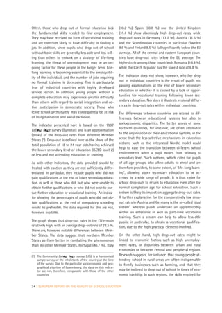 Often, those who drop out of formal education lack                (30.2 %), Spain (30.0 %) and the United Kingdom
the fundamental skills needed to find employment.                 (31.4 %) show alarmingly high drop-out rates, while
They may have received no form of vocational training             drop-out rates in Germany (13.2 %), Austria (11.5 %)
and are therefore likely to have difficulty in finding a          and the Scandinavian countries in particular (Sweden
job. In addition, since pupils who drop out of school             9.6 % and Finland 8.5 %) fall significantly below the EU
without basic skills are generally less able and less will-       average. All of the central and eastern European coun-
ing than others to embark on a strategy of life-long              tries have drop-out rates below the EU average. The
learning, the threat of unemployment may be an on-                highest rate among these countries is Romania (19.8 %),
going factor for these people in the longer term. Life-           while the Czech Republic has the lowest rate at 6.8 %.
long learning is becoming essential to the employabil-
ity of the individual, and the number of jobs requiring           The indicator does not show, however, whether drop
no formal training is decreasing. This is particularly            out in individual countries is the result of pupils not
                                                                  passing examinations at the end of lower secondary
true of industrial countries with highly developed
                                                                  education or whether it is caused by a lack of oppor-
service sectors. In addition, young people without a
                                                                  tunities for vocational training following lower sec-
complete education may experience greater difficulty
                                                                  ondary education. Nor does it illustrate regional differ-
than others with regard to social integration and ac-
                                                                  ences in drop-out rates within individual countries.
tive participation in democratic society. Those who
leave school prematurely may consequently be at risk              The differences between countries are related to dif-
of marginalisation and social exclusion.                          ferences between educational systems but also to
                                                                  socioeconomic disparities. The better scores of some
The indicator presented here is based on the 1997
                                                                  northern countries, for instance, are often attributed
Labour force survey (Eurostat) and is an approximation
                                                                  to the organisation of their educational systems, in the
(proxy) of the drop-out rates from different Member
                                                                  sense that the less selective mechanisms in education
States (5). Drop-out is defined here as the share of the
                                                                  systems such as the integrated Nordic model could
total population of 18 to 24 year olds having achieved
                                                                  help to ease the transition between different school
the lower secondary level of education (ISCED level 2)
                                                                  environments when a pupil moves from primary to
or less and not attending education or training.
                                                                  secondary level. Such systems, which cater for pupils
As with other indicators, the data provided should be             of all age groups, also allow adults to enrol and are
treated with caution as they are not sufficiently differ-         therefore providers, to some extent, of ‘life-long learn-
entiated. In particular, they include pupils who did not          ing’, allowing upper secondary education to be ac-
gain qualifications at the end of lower secondary educa-          cessed by a wide range of people. It is thus easier for
tion as well as those who did, but who were unable to             school drop-outs to return to education even after the
obtain further qualifications or who did not wish to pur-         normal completion age for school education. Such a
sue further education or vocational training. An indica-          system is likely to impact on aggregate drop-out rates.
tor showing the percentages of pupils who did not ob-             A further explanation for the comparatively low drop-
tain qualifications at the end of compulsory schooling            out rates in Austria and Germany is the so-called ‘dual
would be preferable. The data required for this are not,          system’, whereby pupils undertake an apprenticeship
however, available.                                               within an enterprise as well as part-time vocational
                                                                  training. Such a system can help to allow less-able
The graph shows that drop-out rates in the EU remain              pupils, in particular, to obtain a vocational qualifica-
relatively high, with an average drop-out rate of 22.5 %.         tion, due to the high practical element involved.
There are, however, notable differences between Mem-
ber States. The data suggest that northern Member                 On the other hand, high drop-out rates might be
States perform better in combating the phenomenon                 linked to economic factors such as high unemploy-
than do other Member States. Portugal (40.7 %), Italy             ment rates, or disparities between urban and rural
                                                                  economies or between central and peripheral regions.
(5) The Community Labour force survey (LFS) is a harmonised       Research suggests, for instance, that young people at-
    sample survey of the inhabitants of the country at the time   tending school in rural areas are often indispensable
    of the survey. Due to the particular socioeconomic and geo-   to family businesses such as farming, and that they
    graphical situation of Luxembourg, the data on this indica-
    tor are not, therefore, comparable with those of the other    may be inclined to drop out of school in times of eco-
    countries.                                                    nomic hardship. In such regions, the skills required for


34 | EUROPEAN REPORT ON THE QUALITY OF SCHOOL EDUCATION
 