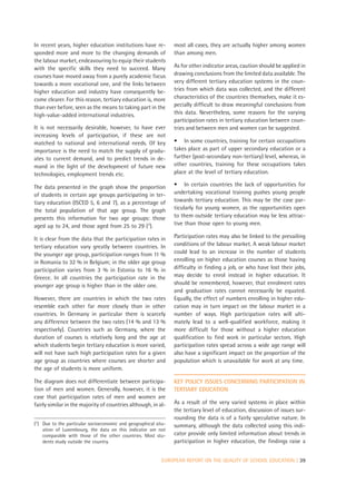 In recent years, higher education institutions have re-          most all cases, they are actually higher among women
sponded more and more to the changing demands of                 than among men.
the labour market, endeavouring to equip their students
with the specific skills they need to succeed. Many              As for other indicator areas, caution should be applied in
courses have moved away from a purely academic focus             drawing conclusions from the limited data available. The
towards a more vocational one, and the links between             very different tertiary education systems in the coun-
higher education and industry have consequently be-              tries from which data was collected, and the different
come clearer. For this reason, tertiary education is, more       characteristics of the countries themselves, make it es-
than ever before, seen as the means to taking part in the        pecially difficult to draw meaningful conclusions from
high-value-added international industries.                       this data. Nevertheless, some reasons for the varying
                                                                 participation rates in tertiary education between coun-
It is not necessarily desirable, however, to have ever           tries and between men and women can be suggested.
increasing levels of participation, if these are not
matched to national and international needs. Of key              • In some countries, training for certain occupations
importance is the need to match the supply of gradu-             takes place as part of upper secondary education or a
ates to current demand, and to predict trends in de-             further (post-secondary non-tertiary) level, whereas, in
mand in the light of the development of future new               other countries, training for these occupations takes
technologies, employment trends etc.                             place at the level of tertiary education.

The data presented in the graph show the proportion              • In certain countries the lack of opportunities for
of students in certain age groups participating in ter-          undertaking vocational training pushes young people
tiary education (ISCED 5, 6 and 7), as a percentage of           towards tertiary education. This may be the case par-
the total population of that age group. The graph                ticularly for young women, as the opportunities open
presents this information for two age groups: those              to them outside tertiary education may be less attrac-
aged up to 24, and those aged from 25 to 29 (7).                 tive than those open to young men.

It is clear from the data that the participation rates in        Participation rates may also be linked to the prevailing
tertiary education vary greatly between countries. In            conditions of the labour market. A weak labour market
the younger age group, participation ranges from 11 %            could lead to an increase in the number of students
in Romania to 32 % in Belgium; in the older age group            enrolling on higher education courses as those having
participation varies from 3 % in Estonia to 16 % in              difficulty in finding a job, or who have lost their jobs,
Greece. In all countries the participation rate in the           may decide to enrol instead in higher education. It
younger age group is higher than in the older one.               should be remembered, however, that enrolment rates
                                                                 and graduation rates cannot necessarily be equated.
However, there are countries in which the two rates              Equally, the effect of numbers enrolling in higher edu-
resemble each other far more closely than in other               cation may in turn impact on the labour market in a
countries. In Germany in particular there is scarcely            number of ways. High participation rates will ulti-
any difference between the two rates (14 % and 13 %              mately lead to a well-qualified workforce, making it
respectively). Countries such as Germany, where the              more difficult for those without a higher education
duration of courses is relatively long and the age at            qualification to find work in particular sectors. High
which students begin tertiary education is more varied,          participation rates spread across a wide age range will
will not have such high participation rates for a given          also have a significant impact on the proportion of the
age group as countries where courses are shorter and             population which is unavailable for work at any time.
the age of students is more uniform.

The diagram does not differentiate between participa-            KEY POLICY ISSUES CONCERNING PARTICIPATION IN
tion of men and women. Generally, however, it is the             TERTIARY EDUCATION
case that participation rates of men and women are
fairly similar in the majority of countries although, in al-     As a result of the very varied systems in place within
                                                                 the tertiary level of education, discussion of issues sur-
                                                                 rounding the data is of a fairly speculative nature. In
(7) Due to the particular socioeconomic and geographical situ-   summary, although the data collected using this indi-
    ation of Luxembourg, the data on this indicator are not
    comparable with those of the other countries. Most stu-      cator provide only limited information about trends in
    dents study outside the country.                             participation in higher education, the findings raise a


                                                            EUROPEAN REPORT ON THE QUALITY OF SCHOOL EDUCATION | 39
 