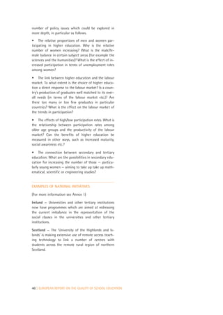 number of policy issues which could be explored in
more depth, in particular as follows.

• The relative proportions of men and women par-
ticipating in higher education. Why is the relative
number of women increasing? What is the male/fe-
male balance in certain subject areas (for example the
sciences and the humanities)? What is the effect of in-
creased participation in terms of unemployment rates
among women?

• The link between higher education and the labour
market. To what extent is the choice of higher educa-
tion a direct response to the labour market? Is a coun-
try’s production of graduates well matched to its over-
all needs (in terms of the labour market etc.)? Are
there too many or too few graduates in particular
countries? What is the effect on the labour market of
the trends in participation?

• The effects of high/low participation rates. What is
the relationship between participation rates among
older age groups and the productivity of the labour
market? Can the benefits of higher education be
measured in other ways, such as increased maturity,
social awareness etc.?

• The connection between secondary and tertiary
education. What are the possibilities in secondary edu-
cation for increasing the number of those — particu-
larly young women — aiming to take up take up math-
ematical, scientific or engineering studies?


EXAMPLES OF NATIONAL INITIATIVES

(For more information see Annex 1)

Ireland — Universities and other tertiary institutions
now have programmes which are aimed at redressing
the current imbalance in the representation of the
social classes in the universities and other tertiary
institutions.

Scotland — The ‘University of the Highlands and Is-
lands’ is making extensive use of remote access teach-
ing technology to link a number of centres with
students across the remote rural region of northern
Scotland.




40 | EUROPEAN REPORT ON THE QUALITY OF SCHOOL EDUCATION
 
