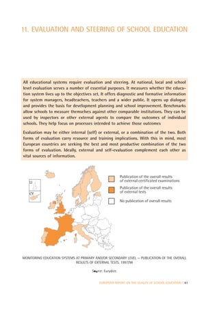 11. EVALUATION AND STEERING OF SCHOOL EDUCATION




All educational systems require evaluation and steering. At national, local and school
level evaluation serves a number of essential purposes. It measures whether the educa-
tion system lives up to the objectives set. It offers diagnostic and formative information
for system managers, headteachers, teachers and a wider public. It opens up dialogue
and provides the basis for development planning and school improvement. Benchmarks
allow schools to measure themselves against other comparable institutions. They can be
used by inspectors or other external agents to compare the outcomes of individual
schools. They help focus on processes intended to achieve those outcomes

Evaluation may be either internal (self) or external, or a combination of the two. Both
forms of evaluation carry resource and training implications. With this in mind, most
European countries are seeking the best and most productive combination of the two
forms of evaluation. Ideally, external and self-evaluation complement each other as
vital sources of information.



                                                          Publication of the overall results
   LI                                                     of external certificated examinations
                                                          Publication of the overall results
   CY                                                     of external tests

                                                          No publication of overall results




MONITORING EDUCATION SYSTEMS AT PRIMARY AND/OR SECONDARY LEVEL — PUBLICATION OF THE OVERALL
                             RESULTS OF EXTERNAL TESTS, 1997/98

                                      Source: Eurydice.


                                           EUROPEAN REPORT ON THE QUALITY OF SCHOOL EDUCATION | 41
 