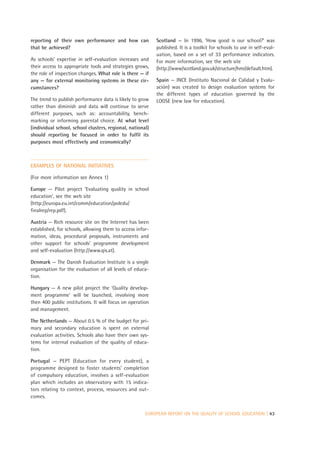reporting of their own performance and how can             Scotland — In 1996, ‘How good is our school?’ was
that be achieved?                                          published. It is a toolkit for schools to use in self-eval-
                                                           uation, based on a set of 33 performance indicators.
As schools’ expertise in self-evaluation increases and     For more information, see the web site
their access to appropriate tools and strategies grows,    (http://www/scotland.gov.uk/structure/hmi/default.htm).
the role of inspection changes. What role is there — if
any — for external monitoring systems in these cir-        Spain — INCE (Instituto Nacional de Calidad y Evalu-
cumstances?                                                ación) was created to design evaluation systems for
                                                           the different types of education governed by the
The trend to publish performance data is likely to grow    LOGSE (new law for education).
rather than diminish and data will continue to serve
different purposes, such as: accountability, bench-
marking or informing parental choice. At what level
(individual school, school clusters, regional, national)
should reporting be focused in order to fulfil its
purposes most effectively and economically?



EXAMPLES OF NATIONAL INITIATIVES

(For more information see Annex 1)

Europe — Pilot project ‘Evaluating quality in school
education’, see the web site
(http://europa.eu.int/comm/education/poledu/
finalrep/rep.pdf).

Austria — Rich resource site on the Internet has been
established, for schools, allowing them to access infor-
mation, ideas, procedural proposals, instruments and
other support for schools’ programme development
and self-evaluation (http://www.qis.at).

Denmark — The Danish Evaluation Institute is a single
organisation for the evaluation of all levels of educa-
tion.

Hungary — A new pilot project the ‘Quality develop-
ment programme’ will be launched, involving more
then 400 public institutions. It will focus on operation
and management.

The Netherlands — About 0.5 % of the budget for pri-
mary and secondary education is spent on external
evaluation activities. Schools also have their own sys-
tems for internal evaluation of the quality of educa-
tion.

Portugal — PEPT (Education for every student), a
programme designed to foster students’ completion
of compulsory education, involves a self-evaluation
plan which includes an observatory with 15 indica-
tors relating to context, process, resources and out-
comes.


                                                      EUROPEAN REPORT ON THE QUALITY OF SCHOOL EDUCATION | 43
 