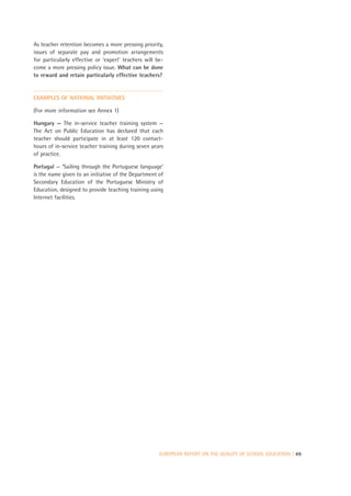 As teacher retention becomes a more pressing priority,
issues of separate pay and promotion arrangements
for particularly effective or ‘expert’ teachers will be-
come a more pressing policy issue. What can be done
to reward and retain particularly effective teachers?


EXAMPLES OF NATIONAL INITIATIVES

(For more information see Annex 1)

Hungary — The in-service teacher training system —
The Act on Public Education has declared that each
teacher should participate in at least 120 contact-
hours of in-service teacher training during seven years
of practice.

Portugal — ‘Sailing through the Portuguese language’
is the name given to an initiative of the Department of
Secondary Education of the Portuguese Ministry of
Education, designed to provide teaching training using
Internet facilities.




                                                      EUROPEAN REPORT ON THE QUALITY OF SCHOOL EDUCATION | 49
 