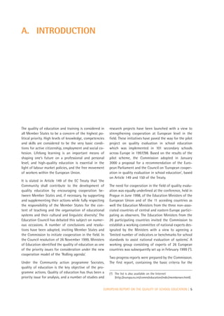 A. INTRODUCTION




The quality of education and training is considered in      research projects have been launched with a view to
all Member States to be a concern of the highest po-        strengthening cooperation at European level in the
litical priority. High levels of knowledge, competencies    field. These initiatives have paved the way for the pilot
and skills are considered to be the very basic condi-       project on quality evaluation in school education
tions for active citizenship, employment and social co-     which was implemented in 101 secondary schools
hesion. Lifelong learning is an important means of          across Europe in 1997/98. Based on the results of the
shaping one’s future on a professional and personal         pilot scheme, the Commission adopted in January
level, and high-quality education is essential in the       2000 a proposal for a recommendation of the Euro-
light of labour market policies, and the free movement      pean Parliament and the Council on ‘European cooper-
of workers within the European Union.                       ation in quality evaluation in school education’, based
                                                            on Article 149 and 150 of the Treaty.
It is stated in Article 149 of the EC Treaty that ‘the
Community shall contribute to the development of            The need for cooperation in the field of quality evalu-
quality education by encouraging cooperation be-            ation was equally underlined at the conference, held in
tween Member States and, if necessary, by supporting        Prague in June 1998, of the Education Ministers of the
and supplementing their actions while fully respecting      European Union and of the 11 acceding countries as
the responsibility of the Member States for the con-        well the Education Ministers from the three non-asso-
tent of teaching and the organisation of educational        ciated countries of central and eastern Europe partici-
systems and their cultural and linguistic diversity’. The   pating as observers. The Education Ministers from the
Education Council has debated this subject on numer-        26 participating countries invited the Commission to
ous occasions. A number of conclusions and resolu-          establish a working committee of national experts des-
tions have been adopted, inviting Member States and         ignated by the Ministers with a view to agreeing a
the Commission to initiate cooperation in the field. In     ‘limited number of indicators or benchmarks for school
the Council resolution of 26 November 1999, Ministers       standards to assist national evaluation of systems’. A
of Education identified the quality of education as one     working group consisting of experts of 26 European
of the priority issues for consideration under the new      countries was subsequently set up in February 1999 (2).
cooperation model of the ‘Rolling agenda’.
                                                            Two progress reports were prepared by the Commission.
Under the Community action programme Socrates,              The first report, containing the basic criteria for the
quality of education is the key objective of the pro-
gramme actions. Quality of education has thus been a        (2) The list is also available on the Internet
priority issue for analysis, and a number of studies and        (http://europa.eu.int/comm/education/indic/membersen.html).


                                                        EUROPEAN REPORT ON THE QUALITY OF SCHOOL EDUCATION | 5
 