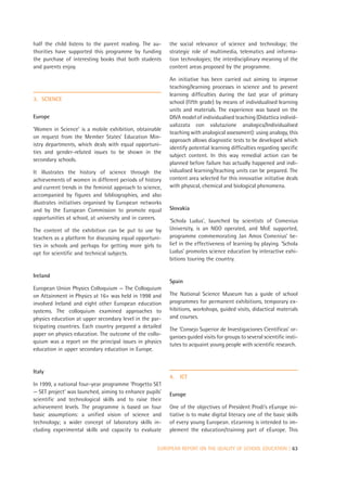 half the child listens to the parent reading. The au-     the social relevance of science and technology; the
thorities have supported this programme by funding        strategic role of multimedia, telematics and informa-
the purchase of interesting books that both students      tion technologies; the interdisciplinary meaning of the
and parents enjoy.                                        content areas proposed by the programme.

                                                          An initiative has been carried out aiming to improve
                                                          teaching/learning processes in science and to prevent
                                                          learning difficulties during the last year of primary
3. SCIENCE
                                                          school (fifth grade) by means of individualised learning
                                                          units and materials. The experience was based on the
Europe                                                    DIVA model of individualised teaching (Didattica individ-
                                                          ualizzata con valutazione analogica/Individualised
‘Women in Science’ is a mobile exhibition, obtainable
                                                          teaching with analogical assessment): using analogy, this
on request from the Member States’ Education Min-
                                                          approach allows diagnostic tests to be developed which
istry departments, which deals with equal opportuni-
                                                          identify potential learning difficulties regarding specific
ties and gender-related issues to be shown in the
                                                          subject content. In this way remedial action can be
secondary schools.
                                                          planned before failure has actually happened and indi-
It illustrates the history of science through the         vidualised learning/teaching units can be prepared. The
achievements of women in different periods of history     content area selected for this innovative initiative deals
and current trends in the feminist approach to science,   with physical, chemical and biological phenomena.
accompanied by figures and bibliographies, and also
illustrates initiatives organised by European networks
and by the European Commission to promote equal           Slovakia
opportunities at school, at university and in careers.
                                                          ‘Schola Ludus’, launched by scientists of Comenius
The content of the exhibition can be put to use by        University, is an NGO operated, and MoE supported,
teachers as a platform for discussing equal opportuni-    programme commemorating Jan Amos Comenius’ be-
ties in schools and perhaps for getting more girls to     lief in the effectiveness of learning by playing. ‘Schola
opt for scientific and technical subjects.                Ludus’ promotes science education by interactive exhi-
                                                          bitions touring the country.

Ireland
                                                          Spain
European Union Physics Colloquium — The Colloquium
on Attainment in Physics at 16+ was held in 1998 and      The National Science Museum has a guide of school
involved Ireland and eight other European education       programmes for permanent exhibitions, temporary ex-
systems. The colloquium examined approaches to            hibitions, workshops, guided visits, didactical materials
physics education at upper secondary level in the par-    and courses.
ticipating countries. Each country prepared a detailed
                                                          The ‘Consejo Superior de Investigaciones Científicas’ or-
paper on physics education. The outcome of the collo-
                                                          ganises guided visits for groups to several scientific insti-
quium was a report on the principal issues in physics
                                                          tutes to acquaint young people with scientific research.
education in upper secondary education in Europe.


Italy
                                                          4.   ICT
In 1999, a national four-year programme ‘Progetto SET
— SET project’ was launched, aiming to enhance pupils’    Europe
scientific and technological skills and to raise their
achievement levels. The programme is based on four        One of the objectives of President Prodi’s eEurope ini-
basic assumptions: a unified vision of science and        tiative is to make digital literacy one of the basic skills
technology; a wider concept of laboratory skills in-      of every young European. eLearning is intended to im-
cluding experimental skills and capacity to evaluate      plement the education/training part of eEurope. This


                                                     EUROPEAN REPORT ON THE QUALITY OF SCHOOL EDUCATION | 63
 