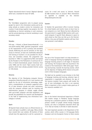 ‘digital educational driver’s licence’ (digitaal rijbewijs)   count for e-mail and access to Internet. Around
which sets a standard for basic ICT skills.                   65 000 teachers have an account. More information
                                                              (in Spanish) is available on the Internet
                                                              (http://www,pntic.mec.es/).
Poland

The ‘Interkl@sa’ programme aims to prepare young              Sweden
people for work in the information society and to de-
velop schools as modern centres for innovation and            In Sweden the government offers in-service training
creation. It also brings together two projects: the first     for school leaders and teacher teams to learn how to
establishing an Internet workshop in each commune,            use computers as a tool. Money has been allocated by
and the second planning an Internet workshop in each          the government to supply 60 000 teachers with a per-
secondary school.                                             sonal computer. A specific State allowance is given to
                                                              each school so that they can link up to the Internet.
                                                              Within a few years all Swedish students will have their
Slovakia                                                      own personal e-mail address.

Info-age — Infovek, in Slovak (www.infovek.sk) — is a
non-profit-making NGO operated programme aimed
at the improvement of ICT in primary and secondary
                                                              5.   FOREIGN LANGUAGES
schools. Reflecting US and EU activities of this type,
access to Internet, at least one multimedia laboratory
and training of teachers is to be provided for all pri-       Europe
mary and secondary schools. The programme was
                                                              The aim of the ‘European label’ is to help stimulate in-
launched in 1999. It is supported by MoE and backed
                                                              terest in language learning by highlighting innovative
by the President of the Parliament. It continues the ef-
                                                              language learning projects at all stages of education
forts of Dutch–Czechoslovak project Comenius from
                                                              and training. The European label was launched in the
early 1990s and the recent ‘Open society fund’ pro-
                                                              context of the Commission’s 1995 white paper ‘Teach-
gramme which have already provided Internet access
                                                              ing and learning: towards the learning society’, which
to 138 schools.
                                                              set the objective of helping all EU citizens to be profi-
                                                              cient in three European languages.
Slovenia                                                      The label can be awarded to any initiative in the field
                                                              of language teaching and learning, whatever type of
The objective of the ‘Developing computer literacy’
                                                              organisation is responsible and whatever the age of
programme (http://ro.zrsss.si/) is to: train teachers and
                                                              the learners involved. Some projects will involve the
pupils for the use of information technology; imple-
                                                              use of new technologies, but that is not essential.
ment a standardisation of computer supported trans-
                                                              What is important is that a project makes good use of
fer of data between schools and other institutions;
                                                              the resources available to it.
unify the computer software used for teaching and
administration purposes in schools; supply schools
with up-to-date computer and data equipment; and              Belgium
provide the possibilities for research and development
in the field of implementing new information tech-            Due to the limited international importance of Dutch
nologies in schools.                                          (the mother tongue in Flanders), foreign language
                                                              learning has a prominent position in Flanders. An im-
                                                              pressive number of people attend foreign language
Spain                                                         courses, not only in compulsory education (from age
                                                              12 to 18), but mainly in all kinds of adult education.
All Spanish State schools have an official Internet ac-
count and space to publish a web page. Many schools           The most important provider is the Department of Ed-
have created their own website. All teachers of State         ucation, which offers courses in 18 languages (both,
schools have the opportunity to ask for a personal ac-        European and non-European). Access to these courses


                                                         EUROPEAN REPORT ON THE QUALITY OF SCHOOL EDUCATION | 65
 