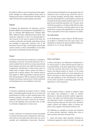 the ability to reflect on your own learning, choose appro-    naires have been developed for two age groups. One, for
priate strategies for solving problems, being aware of        students of 10 to 15 years of age, covers four main ar-
feelings and be able to channel these effectively, and to     eas: learning strategies; learning styles; awareness of
make informed choices about subjects and careers.             learning (‘metacognition’); and attitudes to school and
                                                              learning. The second, aimed at students aged 14 to 17 in
                                                              general and vocational education, has 14 scales, seven
England                                                       of which tap cognitive, or thinking, skills while the other
                                                              seven tap into affective, or feeling, aspects such as test
In England, the Department for Education and Em-
                                                              performance anxiety, self explanations for success and
ployment (DfEE) has commissioned and published a re-
                                                              failure, perceptions of one’s own competence or ability.
port on thinking skills (McGuinness, Thinking Skills,
DfEE, 1999) and made a Ministerial press release indi-        The Netherlands
cating the importance of this is an emerging govern-
ment priority. At the level of practice level there are       In the Netherlands, a cohort study of 20 000 second-
numerous authorities and schools undertaking training         ary students is repeated every five years using a test
and examples of large-scale initiatives such as the           developed to measure the general problem solving ca-
University of the First Age, in Birmingham, which holds       pacities of 14- to 15-year-old pupils.
summer schools in which schoolchildren of secondary
age practice accelerated learning techniques.

                                                              7.   CIVICS
Finland

In Finland, research has been conducted as a prelude to       Greece and Cyprus
developing a new form of national assessment. The re-         In Greece and Cyprus, the ‘Parliament of adolescents’ is
search analysed factors which cut across and permeate         an annual project in which elected Lyceum pupils act
school subjects and came to be called ‘learning to learn      as representatives of all other pupils living in all areas
competencies’. Identification of these factors will, it is    of the two countries. They meet in the House of Par-
hoped, help to explain relative success and failure in        liament and discuss matters of concern of the young
general and in specific subjects. The national study of       generation as well as matters of current importance to
sixth graders in 1996 has provided a national norm for        Greece and Cyprus. In their discussions they follow the
later testing, leading in 1997 to a study of ninth graders,   rules and regulations of the real Parliament. The proj-
similarly furnishing a national norm. Further extensions      ect has been successful in providing pupils with rich
and developments are now building on this work.               experiences in civics education.


Germany                                                       Italy
In Germany, widespread curriculum revision is taking          In all secondary schools a ‘Statute of students’ rights
place, encouraging pupils through the use of texts and        and duties’ was introduced in order to enhance
questionnaires to reflect on their working habits, their      democracy in schools and widen students’ opportuni-
learning strategies, their ability to communicate and         ties (i.e., the right to be informed about learning goals
cooperate. Teachers are given criteria for the measure-       and assessment criteria, to participate in support ac-
ment of self-regulated, cross-curricular work, in order       tivities to prevent drop out; the duty of the schools to
to certificate competencies in these areas.                   respect cultural and religious values of foreign stu-
                                                              dents and to organise intercultural activities etc.).

Italy                                                         The following are examples of courses and initiatives
                                                              of ‘cross-curricular education’ dealing with civics at
In Italy, a repertoire of instruments has been developed      both curricular and extra curricular level:
to measure learning to learn competencies and to pro-
vide teachers with simple tools which they can use for        • peace and human rights education: Amnesty In-
remedial and individualised intervention. Question-           ternational organised in-service teachers’ training and


                                                         EUROPEAN REPORT ON THE QUALITY OF SCHOOL EDUCATION | 67
 