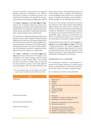 selection of indicators, was presented to the European         greater social cohesion. Achieving this goal requires an
Ministers of Education, in Budapest, in June 1999. The         overall strategy aimed at preparing the development
second report, setting out a preliminary outline of the        of the knowledge-based economy and a strategy de-
indicators to be considered, was submitted to the Edu-         signed to modernise the European social model by in-
cation Council at the meeting on 26 November 1999. (3)         vesting in people and by combating social exclusion.

This European report on the quality of school education is     At the core of this strategic reorientation of priorities,
based on the 16 indicators which were selected by the          the conclusions of the Lisbon European Summit (March
working group in cooperation with the Commission. These        2000) recognised the essential role of education and
indicators cover four broad areas: attainment levels; edu-     training in moving towards the goal of full employment
cational success and transition; monitoring of school edu-     through the development of the knowledge economy.
cation; and educational resources and structures.              The European Council clearly identified the need to set
                                                               quantifiable targets, indicators and benchmarks as a
The Commission envisages submitting this report to the         means of comparing best practice and as instruments
Education Council under Portuguese Presidency (8 June          for monitoring and reviewing the progress achieved.
2000) and to the Conference of European Education Min-
isters to be held in Bucharest (18 to 20 June 2000). The re-   The Commission is convinced that this first European re-
port will constitute a key element of the ‘Rolling agenda’     port on the quality of school education will contribute
of the Education Council in the field of quality of educa-     a European dimension to the shared knowledge pool
tion. The Commission’s intention is to update and to com-      available for educational policy-making. The Commis-
plement the selected indicators on a regular basis.            sion hopes that the report will foster cooperation across
                                                               Europe and stimulate a wide ranging debate among all
The European report on the quality of school educa-            stakeholders on quality policies of education.
tion represents the Commission’s first response to the
conclusions of the special European Council meeting
in Lisbon on 23 and 24 March 2000. At this meeting             PRESENTATION OF THE 16 INDICATORS
the Union set itself the strategic target of becoming          The 16 indicators on quality of school education se-
the most competitive economy in the world capable of           lected by the working committee of national experts
sustainable growth, with more, higher quality jobs and         provide a complementary set of information, which be-
                                                               gins to paint a picture of quality in European schools.
(3) The two progress reports can be found on the Internet
    (http://europa.eu.int/comm/education/indic/backen.html).   The 16 indicators are shown in the table below:


                          AREA                                                        INDICATOR
Attainment                                                     1. Mathematics
                                                               2. Reading
                                                               3. Science
                                                               4. Information and communication technologies
                                                                  (ICT)
                                                               5. Foreign languages
                                                               6. Learning to learn
                                                               7. Civics
Success and transition                                         8. Drop out
                                                               9. Completion of upper secondary education
                                                               10. Participation in tertiary education
Monitoring of school education                                 11. Evaluation and steering of school education
                                                               12. Parental participation
Resources and Structures                                       13.   Education and training of teachers
                                                               14.   Participation in pre-primary education
                                                               15.   Number of students per computer
                                                               16.   Educational expenditure per student


6 | EUROPEAN REPORT ON THE QUALITY OF SCHOOL EDUCATION
 