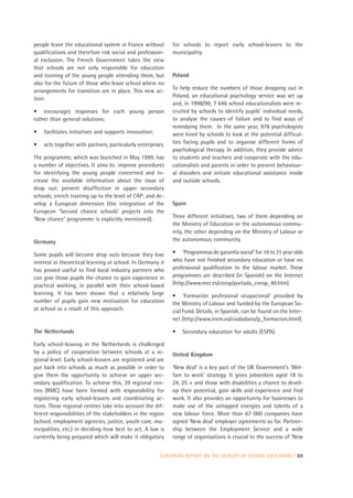 people leave the educational system in France without        for schools to report early school-leavers to the
qualifications and therefore risk social and profession-     municipality.
al exclusion. The French Government takes the view
that schools are not only responsible for education
and training of the young people attending them, but         Poland
also for the future of those who leave school where no
arrangements for transition are in place. This new ac-       To help reduce the numbers of those dropping out in
tion:                                                        Poland, an educational psychology service was set up
                                                             and, in 1998/99, 7 646 school educationalists were re-
• encourages responses for each young person                 cruited by schools to identify pupils’ individual needs,
rather than general solutions;                               to analyse the causes of failure and to find ways of
                                                             remedying them. In the same year, 978 psychologists
•   facilitates initiatives and supports innovation;         were hired by schools to look at the potential difficul-
•   acts together with partners, particularly enterprises.   ties facing pupils and to organise different forms of
                                                             psychological therapy. In addition, they provide advice
The programme, which was launched in May 1999, has           to students and teachers and cooperate with the edu-
a number of objectives. It aims to: improve procedures       cationalists and parents in order to prevent behaviour-
for identifying the young people concerned and in-           al disorders and initiate educational assistance inside
crease the available information about the issue of          and outside schools.
drop out; prevent disaffection in upper secondary
schools; enrich training up to the level of CAP; and de-
velop a European dimension (the integration of the           Spain
European ‘Second chance schools’ projects into the
‘New chance’ programme is explicitly mentioned).             Three different initiatives, two of them depending on
                                                             the Ministry of Education or the autonomous commu-
                                                             nity, the other depending on the Ministry of Labour or
Germany                                                      the autonomous community.

Some pupils will become drop outs because they lose          • ‘Programmas de garantía social’ for 16 to 21 year olds
interest in theoretical learning at school. In Germany it    who have not finished secondary education or have no
has proved useful to find local industry partners who        professional qualification to the labour market. These
can give those pupils the chance to gain experience in       programmes are described (in Spanish) on the Internet
practical working, in parallel with their school-based       (http://www.mec.es/cnrop/portada_cnrop_40.htm).
learning. It has been shown that a relatively large          • ‘Formación profesional ocupacional’ provided by
number of pupils gain new motivation for education           the Ministry of Labour and funded by the European So-
at school as a result of this approach.                      cial Fund. Details, in Spanish, can be found on the Inter-
                                                             net (http://www.inem.es/ciudadano/p_formacion.html).

The Netherlands                                              •   Secondary education for adults (ESPA).

Early school-leaving in the Netherlands is challenged
by a policy of cooperation between schools at a re-          United Kingdom
gional level. Early school-leavers are registered and are
put back into schools as much as possible in order to        ‘New deal’ is a key part of the UK Government’s ‘Wel-
give them the opportunity to achieve an upper sec-           fare to work’ strategy. It gives jobseekers aged 18 to
ondary qualification. To achieve this, 39 regional cen-      24, 25 + and those with disabilities a chance to devel-
tres (RMC) have been formed with responsibility for          op their potential, gain skills and experience and find
registering early school-leavers and coordinating ac-        work. It also provides an opportunity for businesses to
tions. These regional centres take into account the dif-     make use of the untapped energies and talents of a
ferent responsibilities of the stakeholders in the region    new labour force. More than 67 000 companies have
(school, employment agencies, justice, youth care, mu-       signed ‘New deal’ employer agreements so far. Partner-
nicipalities, etc.) in deciding how best to act. A law is    ship between the Employment Service and a wide
currently being prepared which will make it obligatory       range of organisations is crucial to the success of ‘New


                                                        EUROPEAN REPORT ON THE QUALITY OF SCHOOL EDUCATION | 69
 