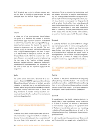 deal’. ‘New deal’ was created to help unemployed peo-         institutions. These are organised at institutional level
ple into work by closing the gap between the skills           and between institutions, in line with Government pol-
employers want and the skills people can offer.               icy, and are supported in different ways by the State.
                                                              One example is the ‘Accessing college education’ proj-
                                                              ect. Sixty students were accepted into the project and
                                                              while at school they benefited from extra classes and
9. COMPLETION OF UPPER SECONDARY                              supervised study and also tuition in study skills. As the
EDUCATION                                                     students are encouraged to forgo paid employment
                                                              while at school, they are each given money each month
                                                              by the project. They are also provided with academic,
Ireland
                                                              personal and financial support while they are in college.
In Ireland, one of the most important aims of educa-
tion policy is to maximise the numbers of students
who complete upper secondary education. To that end           Scotland
an alternative programme, the ‘Leaving certificate ap-
                                                              In Scotland, the ‘Open University’ and ‘Open College’
plied’, has been devised for students for whom the
                                                              are interesting examples of making tertiary education
mainstream programmes are not suitable. This pro-
                                                              more available to mature students and those in remote
gramme focuses on the needs and interests of students
                                                              areas. Perhaps more topical is the development of the
using a range of methodologies. It also seeks to devel-
                                                              new ‘University of the Highlands and Islands’, which is
op in the students an enterprising outlook, self-confi-
                                                              making extensive use of remote access teaching tech-
dence and other skills related to success in the work-
                                                              nology to link a number of centres with students
place. Students are required to perform tasks during
                                                              across the remote rural region of northern Scotland.
the two years of the ‘Leaving certificate applied’,
which are assessed and count towards the student’s fi-
nal examination. Work experience and preparation for
the world of work are also important aspects of the
                                                              11. EVALUATION AND STEERING OF SCHOOL
programme.
                                                              EDUCATION


Spain                                                         Austria

The ‘Centro para la Innovación y Desarrollo de la Edu-        In advance of the general introduction of compulsory
cación a Distancia’ (CIDEAD) organises and coordinates        school planning and self-evaluation, a rich resource site
‘Educación a distancia’ intending to facilitate access to     on the Internet has been established for schools, allowing
education to adults and also to non-adults who due to         them to access information, ideas, procedural proposals,
personal, social, geographical or other exceptional cir-      instruments and other support for schools programme
cumstances cannot follow education at school with             development and self-evaluation (http://www.qis.at).
daily attendance. It provides primary education, sec-
ondary, and secondary for adults and non-compulsory
post-secondary education.                                     Denmark

                                                              Denmark launched the Danish Evaluation Institute, in
                                                              August 1999, a single organisation for the evaluation
                                                              of all levels of education. The mandate of the institute
10.   PARTICIPATION IN TERTIARY EDUCATION                     is internationally unique, because it is given the task
                                                              by Parliament to undertake systematic and mandatory
Ireland                                                       evaluation of teaching and learning at all levels of the
                                                              educational system from kindergarten classes to post-
In Ireland, many of the universities and other tertiary in-   graduate courses.
stitutions now have programmes which are aimed at re-
dressing the current imbalance in the representation of       In order to understand the expectations of Government
the social classes in the universities and other tertiary     and Parliament it is necessary to point to two highly vis-


70 | EUROPEAN REPORT ON THE QUALITY OF SCHOOL EDUCATION
 
