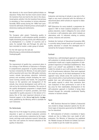 ible elements in the recent Danish political debate on       Portugal
education. Firstly, there has been much concern about
the transition from one level to the next in the educa-      Evaluation and steering of schools is now seen in Por-
tional system, whether it be the transition from primary     tugal as very much connected with the definition of
to secondary or from secondary to tertiary education.        educational plans which schools are required to elabo-
Secondly, OECD surveys during the 1990s have ques-           rate and follow.
tioned the skill levels of Danish primary school pupils in   PEPT (Education for every student), a programme de-
elementary reading and mathematics.                          signed in 1991 to foster students completion of com-
Europe                                                       pulsory education, made it obligatory for every school
                                                             to structure a self-evaluation plan which includes an
The European pilot project ‘Evaluating quality in            observatory with 15 indicators relating to context,
school education’, a self-evaluation profile, provided a     process, resources and outcomes.
highly stimulating starting activity and influenced pol-
icy developments in a number of countries and in             Similarly the Institute of Educational Innovation (IIE),
some, for example Italy and Portugal, the pilot has          is currently taking forward work on self-evaluation of
been extended to involve a wider group of schools.           quality education in schools first developed and fi-
                                                             nanced by the European Commission.
For the full report see the web site
(http://europa.eu.int/comm/education/poledu/
finalrep/rep.pdf).                                           Scotland

                                                             Scotland has a well-developed approach to promoting
Hungary                                                      self-evaluation in schools, backed up by publication of
                                                             examination results and a regular programme of inde-
The improvement of quality has a prominent place in          pendent inspections of individual establishments. ‘How
the strategy of the Ministry of Education in Hungary.        good is our school?’ was published in 1996. It is a
A comprehensive programme of quality development             toolkit for schools to use in self-evaluation, based on a
has been initiated by the Ministry. A new pilot project      set of 33 performance indicators. These were organised
will be launched with more then 400 public institutes,       into seven key areas. In the latest development of this
nursery schools (pre-primary education institutes),          approach many schools across the country (in some
primary and secondary schools (including the voca-           cases schools within a local authority) are beginning to
tional training schools) and hostels. The programme          publish their own self-evaluation reports (standards
focuses on the operation and management of the               and quality reports) in which they summarise their
schools, thus internal development work will be car-         own evaluation of their performance in each of the
ried out by the institutions themselves. The success of      key areas for their stakeholders. Development of the
the quality development programme is largely based           self-evaluation approach in Scotland is being taken
on the cooperation of teachers, providers, and those         forward through the nationally coordinated ‘Quality
responsible for quality assurance in the domain of in-       initiative in Scottish schools’.
dustry. One of the most important elements of pro-
fessional support is the Manual of Quality Improve-
ment, published by the Ministry, which is available for      Spain
each institution.
                                                             • INCE (Instituto Nacional de Calidad y Evaluación)
                                                             was created to design evaluation systems for the dif-
The Netherlands                                              ferent types of education governed by the LOGSE (new
                                                             law for education).
About 0.5 % of the budget for primary and secondary
education is spent on external evaluation activities         • Self-evaluation of schools is mandatory in Spain;
such as tests, examinations, evaluations by the inspec-      schools are free to follow their own model of self-
torate, and large-scale evaluation research. School also     evaluation. The Ministry of Education has published
have their own systems for internal evaluation of the        the ‘Modelo Europeo de Gestión de Calidad’, but train-
quality of education.                                        ing is needed to put the model into practice.


                                                        EUROPEAN REPORT ON THE QUALITY OF SCHOOL EDUCATION | 71
 