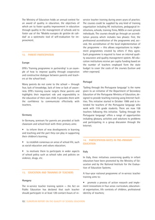 The Ministry of Education holds an annual contest for     service teacher training during seven years of practice.
an award of quality in education, the objectives of       The courses could be supplied by any kind of training
which are to foster quality improvement in education      organisation including HE institutions, pedagogical in-
through quality in the management of schools and to       stitutions, schools, training firms, NGOs or even private
foster use of the ‘Modelo europeo de gestión de cali-     individuals. The courses should go through an accredi-
dad’ as a systematic tool of self-evaluation for im-      tation process which includes two phases: first, the
provement.                                                professional accreditation of the programme and, sec-
                                                          ond, the accreditation of the local implementation of
                                                          the programme — this allows organisations to imple-
                                                          ment programmes created by others if they agree.
12.   PARENT PARTICIPATION                                Each programme is required to have an internal quali-
                                                          ty assurance and quality management system. All edu-
                                                          cation institutions receive per capita funding based on
Europe
                                                          the number of teachers employed form the state
EPA’s ‘Training programme in partnership’ is an exam-     budget to cover the costs of the courses (tuition and
ple of how to improve quality through cooperation         other expenses).
and constructive dialogue between parents and teach-
ers at the school level.
                                                          Portugal
Many parents do not come to the school — through
fear, lack of knowledge, lack of time or lack of aware-   ‘Sailing through the Portuguese language’ is the name
ness. EPA’s training course targets these parents and     given to an initiative of the Department of Secondary
highlights their important role and responsibility in     Education of the Portuguese Ministry of Education, de-
the education of their own child. It provides them with   signed to provide teaching training using Internet facil-
the confidence to communicate effectively with            ities. This initiative started in October 1999 and is in-
teachers.                                                 tended for teachers of the Portuguese language who
                                                          work with 11th grade students. There are now 158
                                                          teachers following this initiative. ‘Sailing through the
Germany                                                   Portuguese language’ offers a range of opportunities
                                                          including glossary, activities and solutions to problems
In Germany, seminars for parents are provided at both
                                                          and participating in a group discussion through the
classroom and school level with three primary aims:
                                                          Internet.
• to inform them of new developments in learning
and teaching and the part they can play in supporting
their children’s learning;
                                                          14. PARTICIPATION RATES IN PRE-PRIMARY
• to establish consensus on areas of school life, such
                                                          EDUCATION
as social education and values education;

• to motivate them to participate in wider aspects        Italy
of school policy such as school rules and policies on
violence, drugs, etc.                                     In Italy, three initiatives concerning quality in infant
                                                          education have been promoted by the Ministry of Ed-
                                                          ucation and by the National Institute for the Evalua-
                                                          tion of Education Systems.
13.   EDUCATION AND TRAINING OF TEACHERS                  A four-year national programme of in-service teacher
                                                          training aims to:
Hungary
                                                          • promote a process of action research and imple-
The in-service teacher training system — the Act on       ment innovations in four areas: curriculum, education-
Public Education has declared that each teacher           al organisation, life contexts of children, professional
should participate in at least 120 contact-hours of in-   identity of teachers;


72 | EUROPEAN REPORT ON THE QUALITY OF SCHOOL EDUCATION
 