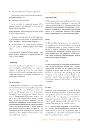 •   encourage and record innovative experiences;
                                                             15.     NUMBER OF STUDENTS PER COMPUTER
• disseminate relevant results and practices at re-
gional and national level;                                   Belgium (French)
•   enhance teachers’ expertise;                             In 1998, a partnership was signed between the French
                                                             Community of Belgium (responsible for education and
• set up a network of professional resources able to
                                                             teachers training), Walloon or Brussels Capital regions
support innovative processes and to meet new de-
                                                             (responsible for technology and equipment) and the Fed-
mands of teacher training.
                                                             eral State (responsible for telecommunications) in order
A project entitled ‘Special actions to evaluate quality      to offer to each primary and secondary school a ‘cyber
in infant schools’ aims to:                                  centre’: computers and facilities to connect to Internet.

• carry out a national survey of schools’ experiences
of self-evaluation in the context of factors which con-      Estonia
tribute to children’s learning and development;
                                                             The Estonian ‘Tiger leap’ programme is a national tar-
• develop a scale to be used by teachers for evalu-          get programme with the overall objective of improving
ating the quality of different aspects of the school         the educational system in Estonia through the intro-
setting.                                                     duction of modern information and communication
                                                             technologies. The programme is aimed at general edu-
The project QUASI (Quality of infant school) is a study
                                                             cation systems, but it also involves vocational educa-
aiming to define a repertoire of quality indicators rel-
                                                             tion. Further information can be found on the Internet
evant to infant schools.
                                                             (http://www.tiigrihype.ee/english).

                                                             Italy
Luxembourg
                                                             In 1999, many important companies and banks (Tele-
In Luxembourg, all children aged between four and six        com, Enel, Alitalia, Benetton, Banca di Roma, etc.) pro-
years are obliged to attend institutions of pre-primary      vided schools with their old (but perfectly working)
education. In addition, a third of three-year-olds at-       computers. In March 2000, the Italian Government
tend these institutions. Pre-primary education places        launched a national plan for spreading the use of
considerable emphasis on language development in a           computers among students at home, based on an
multilingual environment.                                    agreement with the Italian Association of Banks. The
                                                             initiative provides an interest-free loan for purchasing
                                                             a computer.
The Netherlands

In the Netherlands, the Ministry of Education and the
Ministry of Health have implemented two experimen-           Portugal
tal programmes for early childhood education (Pi-            Computers have been provided to schools in recent
ramide and Kaleidoscope) with a view to stimulating          years and, currently, every school, from 5th through to
the cognitive, social-emotional and linguistic develop-      12th grade, has a least one computer with access to
ment of disadvantaged children aged between three            the Internet. The new regulations on school adminis-
and six years. The programme aims to give these chil-        tration and management, issued in 1998, created clus-
dren a better start in primary education. The pro-           ters of schools (agrupamentos) which allow for the
grammes are implemented in close cooperation with            sharing of human as well as material resources.
both childcare centres and schools for pre-primary ed-
ucation, and allow the children to receive more per-         FOCO — the Portuguese programme for teacher train-
sonal attention. Evaluation shows that there is a sig-       ing — defined the area of technology information and
nificant (initial) effect, especially on the cognitive de-   communication as one of its first priorities. FOCO is
velopment of these children, and also on their vocab-        developed in the 150 teacher training centres created
ulary and thought processes.                                 by the association of several schools.


                                                        EUROPEAN REPORT ON THE QUALITY OF SCHOOL EDUCATION | 73
 